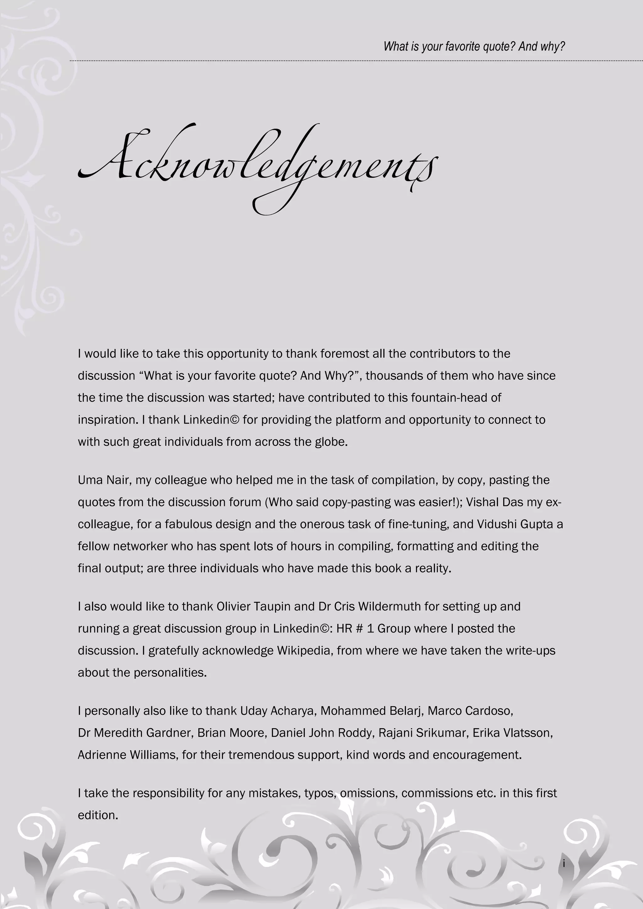 What is your favorite quote? And why?




I would like to take this opportunity to thank foremost all the contributors to the
discussion ―What is your favorite quote? And Why?‖, thousands of them who have since
the time the discussion was started; have contributed to this fountain-head of
inspiration. I thank Linkedin© for providing the platform and opportunity to connect to
with such great individuals from across the globe.

Uma Nair, my colleague who helped me in the task of compilation, by copy, pasting the
quotes from the discussion forum (Who said copy-pasting was easier!); Vishal Das my ex-
colleague, for a fabulous design and the onerous task of fine-tuning, and Vidushi Gupta a
fellow networker who has spent lots of hours in compiling, formatting and editing the
final output; are three individuals who have made this book a reality.

I also would like to thank Olivier Taupin and Dr Cris Wildermuth for setting up and
running a great discussion group in Linkedin©: HR # 1 Group where I posted the
discussion. I gratefully acknowledge Wikipedia, from where we have taken the write-ups
about the personalities.

I personally also like to thank Uday Acharya, Mohammed Belarj, Marco Cardoso,
Dr Meredith Gardner, Brian Moore, Daniel John Roddy, Rajani Srikumar, Erika Vlatsson,
Adrienne Williams, for their tremendous support, kind words and encouragement.

I take the responsibility for any mistakes, typos, omissions, commissions etc. in this first
edition.


                                                                                               i
 