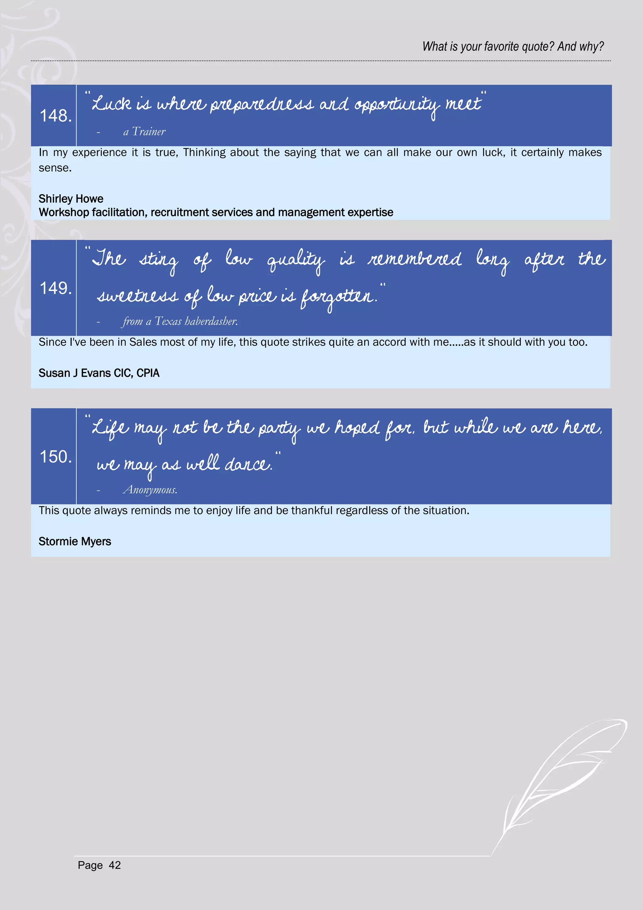 What is your favorite quote? And why?



         "Luck is where preparedness and opportunity meet"
148.
            -     a Trainer
In my experience it is true, Thinking about the saying that we can all make our own luck, it certainly makes
sense.

Shirley Howe
Workshop facilitation, recruitment services and management expertise



         "The sting of low quality is remembered long after the
149.        sweetness of low price is forgotten."
            -     from a Texas haberdasher.
Since I've been in Sales most of my life, this quote strikes quite an accord with me.....as it should with you too.

Susan J Evans CIC, CPIA



         "Life may not be the party we hoped for, but while we are here,
150.        we may as well dance."
            -     Anonymous.
This quote always reminds me to enjoy life and be thankful regardless of the situation.

Stormie Myers




        Page 42
 
