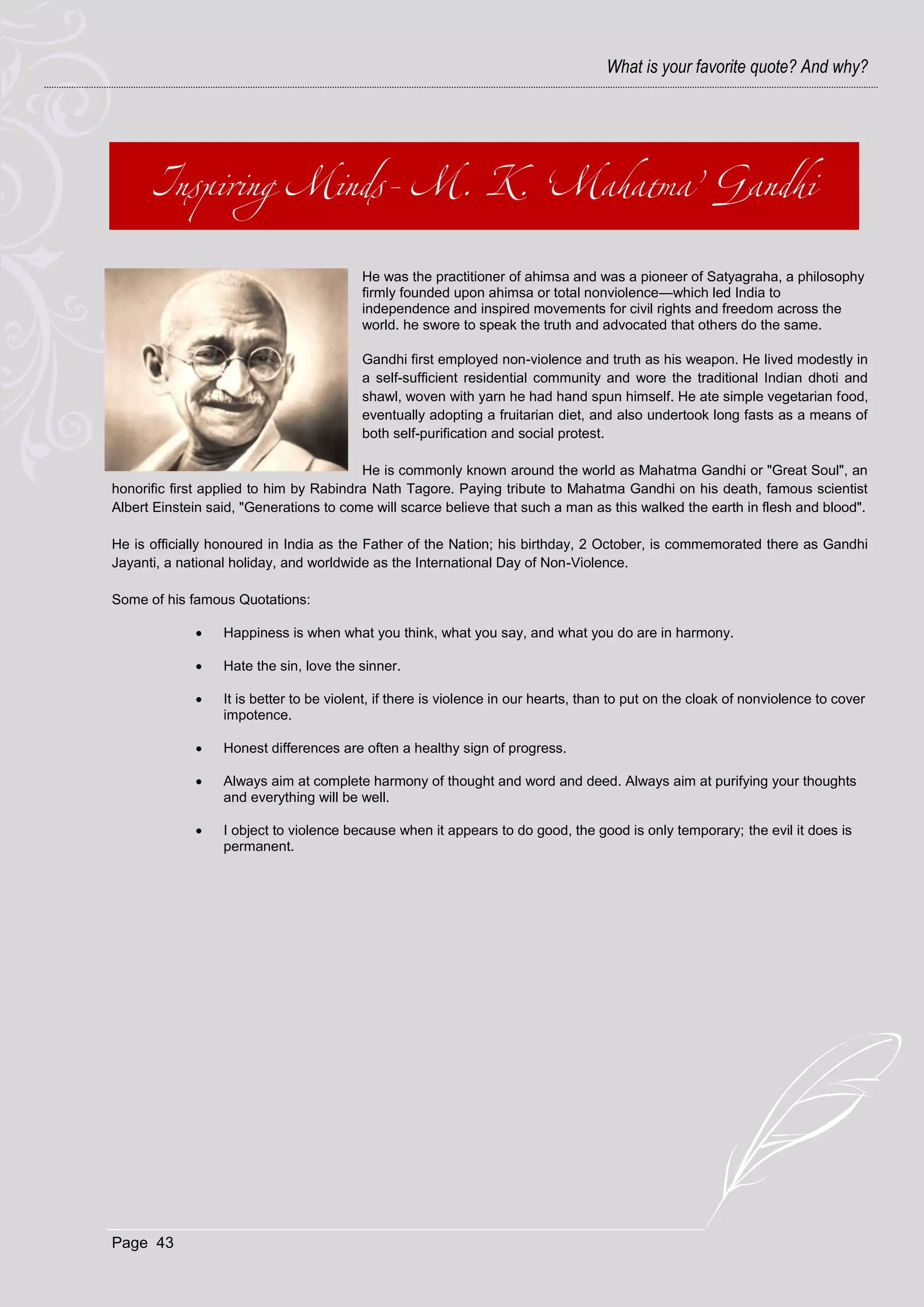 What is your favorite quote? And why?




                                          He was the practitioner of ahimsa and was a pioneer of Satyagraha, a philosophy
                                          firmly founded upon ahimsa or total nonviolence—which led India to
                                          independence and inspired movements for civil rights and freedom across the
                                          world. he swore to speak the truth and advocated that others do the same.

                                          Gandhi first employed non-violence and truth as his weapon. He lived modestly in
                                          a self-sufficient residential community and wore the traditional Indian dhoti and
                                          shawl, woven with yarn he had hand spun himself. He ate simple vegetarian food,
                                          eventually adopting a fruitarian diet, and also undertook long fasts as a means of
                                          both self-purification and social protest.

                                         He is commonly known around the world as Mahatma Gandhi or "Great Soul", an
honorific first applied to him by Rabindra Nath Tagore. Paying tribute to Mahatma Gandhi on his death, famous scientist
Albert Einstein said, "Generations to come will scarce believe that such a man as this walked the earth in flesh and blood".

He is officially honoured in India as the Father of the Nation; his birthday, 2 October, is commemorated there as Gandhi
Jayanti, a national holiday, and worldwide as the International Day of Non-Violence.

Some of his famous Quotations:

                 Happiness is when what you think, what you say, and what you do are in harmony.

                 Hate the sin, love the sinner.

                 It is better to be violent, if there is violence in our hearts, than to put on the cloak of nonviolence to cover
                  impotence.

                 Honest differences are often a healthy sign of progress.

                 Always aim at complete harmony of thought and word and deed. Always aim at purifying your thoughts
                  and everything will be well.

                 I object to violence because when it appears to do good, the good is only temporary; the evil it does is
                  permanent.




Page 43
 