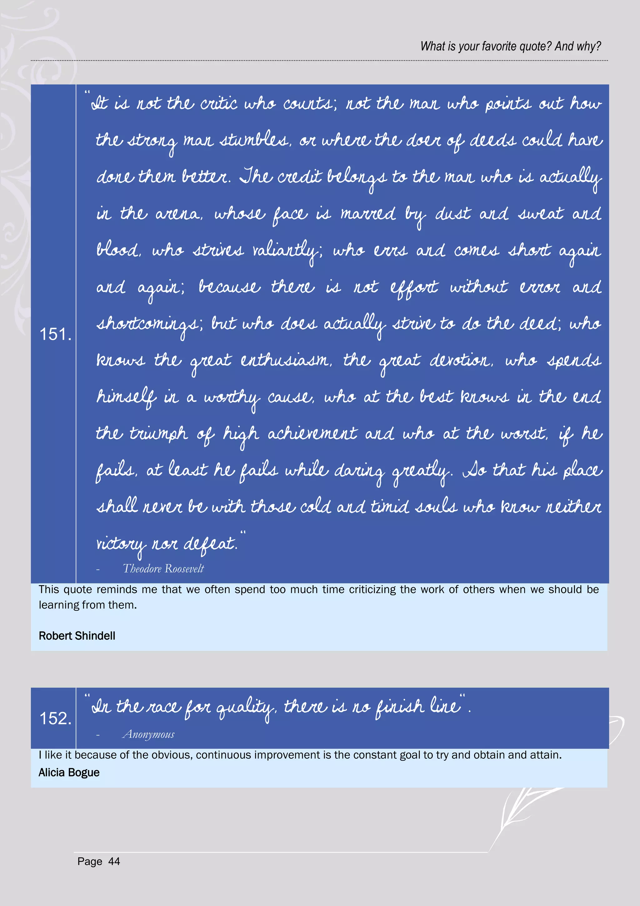 What is your favorite quote? And why?



         “It is not the critic who counts; not the man who points out how
           the strong man stumbles, or where the doer of deeds could have
           done them better. The credit belongs to the man who is actually
           in the arena, whose face is marred by dust and sweat and
           blood, who strives valiantly; who errs and comes short again
           and again; because there is not effort without error and

151.
           shortcomings; but who does actually strive to do the deed; who
           knows the great enthusiasm, the great devotion, who spends
           himself in a worthy cause, who at the best knows in the end
           the triumph of high achievement and who at the worst, if he
           fails, at least he fails while daring greatly. So that his place
           shall never be with those cold and timid souls who know neither
           victory nor defeat."
           -      Theodore Roosevelt
This quote reminds me that we often spend too much time criticizing the work of others when we should be
learning from them.

Robert Shindell




         "In the race for quality, there is no finish line".
152.
           -      Anonymous
I like it because of the obvious, continuous improvement is the constant goal to try and obtain and attain.
Alicia Bogue




       Page 44
 