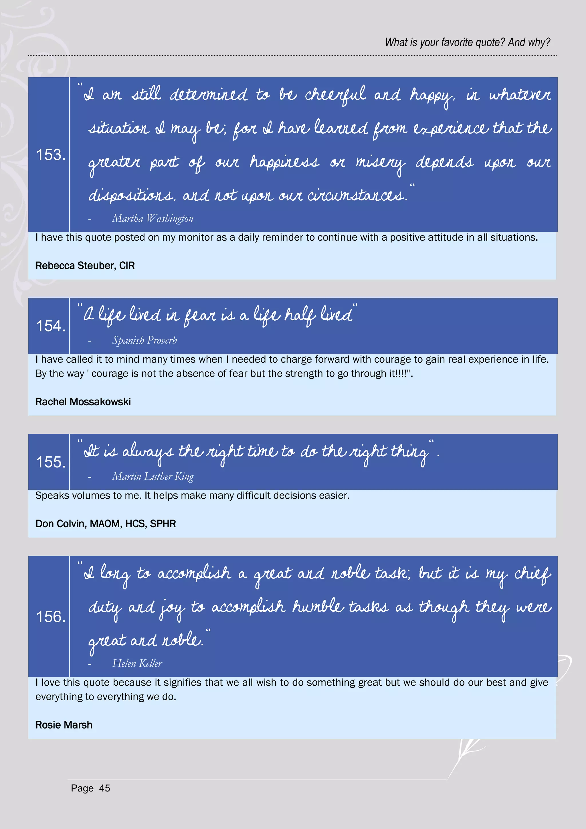What is your favorite quote? And why?



         "I am still determined to be cheerful and happy, in whatever
            situation I may be; for I have learned from experience that the
153.        greater part of our happiness or misery depends upon our
            dispositions, and not upon our circumstances."
           -      Martha Washington
I have this quote posted on my monitor as a daily reminder to continue with a positive attitude in all situations.

Rebecca Steuber, CIR



         "A life lived in fear is a life half lived"
154.
           -      Spanish Proverb
I have called it to mind many times when I needed to charge forward with courage to gain real experience in life.
By the way ' courage is not the absence of fear but the strength to go through it!!!!".

Rachel Mossakowski



         "It is always the right time to do the right thing".
155.
           -      Martin Luther King
Speaks volumes to me. It helps make many difficult decisions easier.

Don Colvin, MAOM, HCS, SPHR



         "I long to accomplish a great and noble task; but it is my chief

156.
            duty and joy to accomplish humble tasks as though they were
            great and noble."
           -      Helen Keller
I love this quote because it signifies that we all wish to do something great but we should do our best and give
everything to everything we do.

Rosie Marsh




        Page 45
 