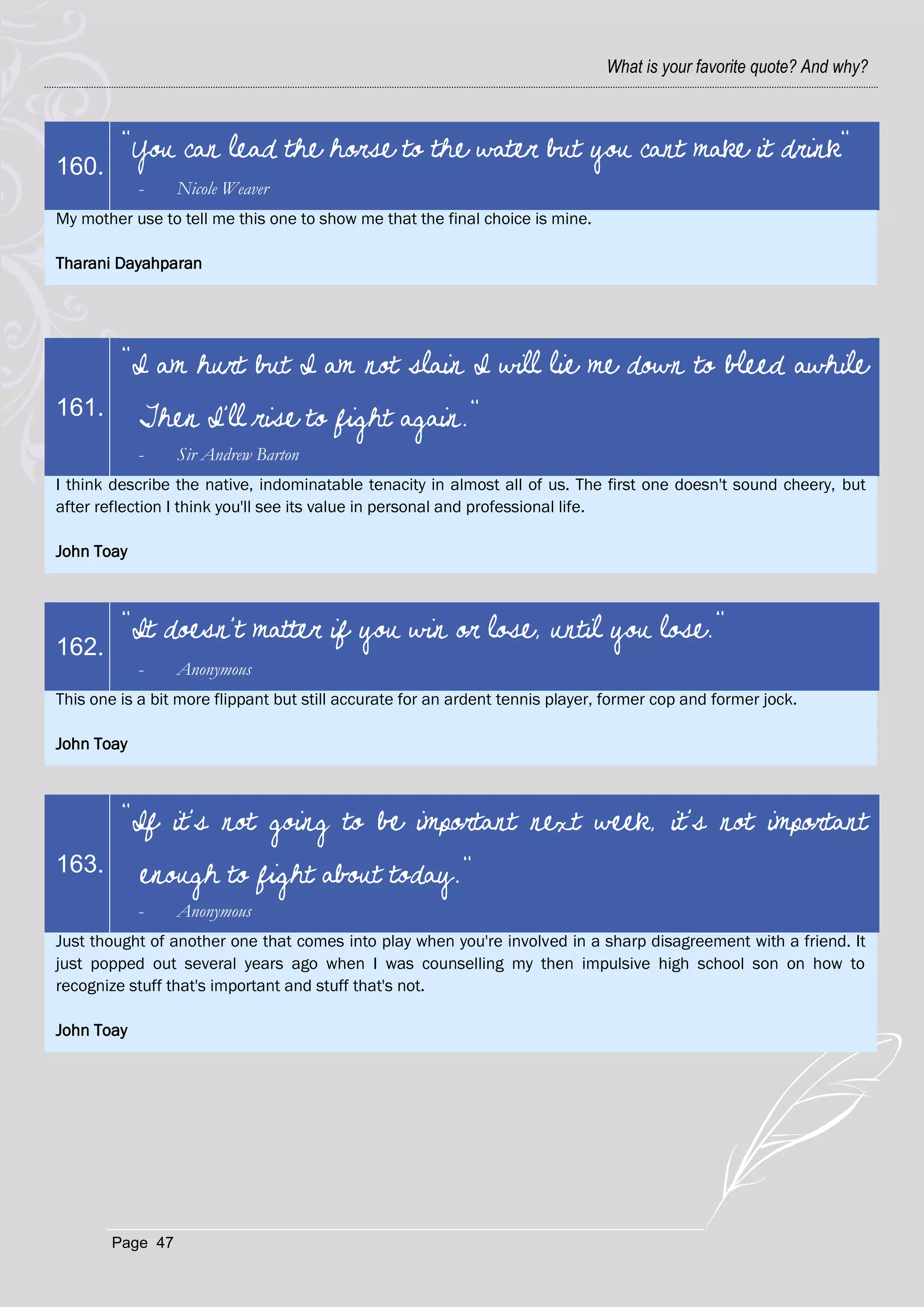 What is your favorite quote? And why?



         "You can lead the horse to the water but you cant make it drink"
160.
            -     Nicole Weaver
My mother use to tell me this one to show me that the final choice is mine.

Tharani Dayahparan




         "I am hurt but I am not slain I will lie me down to bleed awhile
161.        Then I'll rise to fight again."
            -     Sir Andrew Barton
I think describe the native, indominatable tenacity in almost all of us. The first one doesn't sound cheery, but
after reflection I think you'll see its value in personal and professional life.

John Toay



         "It doesn't matter if you win or lose, until you lose."
162.
            -     Anonymous
This one is a bit more flippant but still accurate for an ardent tennis player, former cop and former jock.

John Toay



         "If it's not going to be important next week, it's not important
163.        enough to fight about today."
            -     Anonymous
Just thought of another one that comes into play when you're involved in a sharp disagreement with a friend. It
just popped out several years ago when I was counselling my then impulsive high school son on how to
recognize stuff that's important and stuff that's not.

John Toay




        Page 47
 