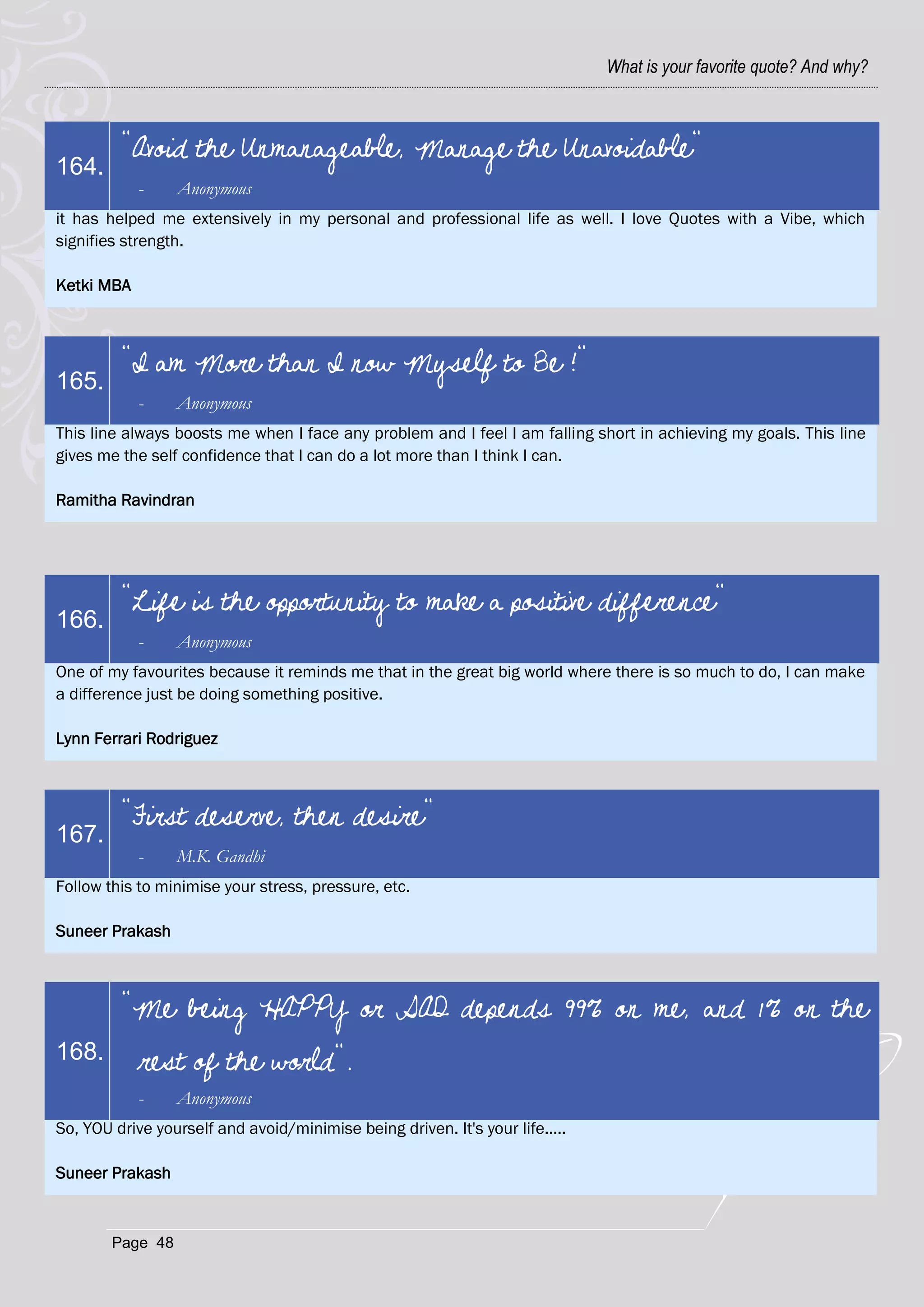 What is your favorite quote? And why?



         "Avoid the Unmanageable, Manage the Unavoidable"
164.
            -     Anonymous
it has helped me extensively in my personal and professional life as well. I love Quotes with a Vibe, which
signifies strength.

Ketki MBA



         "I am More than I now Myself to Be !"
165.
            -     Anonymous
This line always boosts me when I face any problem and I feel I am falling short in achieving my goals. This line
gives me the self confidence that I can do a lot more than I think I can.

Ramitha Ravindran




         "Life is the opportunity to make a positive difference"
166.
            -     Anonymous
One of my favourites because it reminds me that in the great big world where there is so much to do, I can make
a difference just be doing something positive.

Lynn Ferrari Rodriguez



         "First deserve, then desire"
167.
            -     M.K. Gandhi
Follow this to minimise your stress, pressure, etc.

Suneer Prakash



         "Me being HAPPY or SAD depends 99% on me, and 1% on the
168.        rest of the world".
            -     Anonymous
So, YOU drive yourself and avoid/minimise being driven. It's your life.....

Suneer Prakash



        Page 48
 