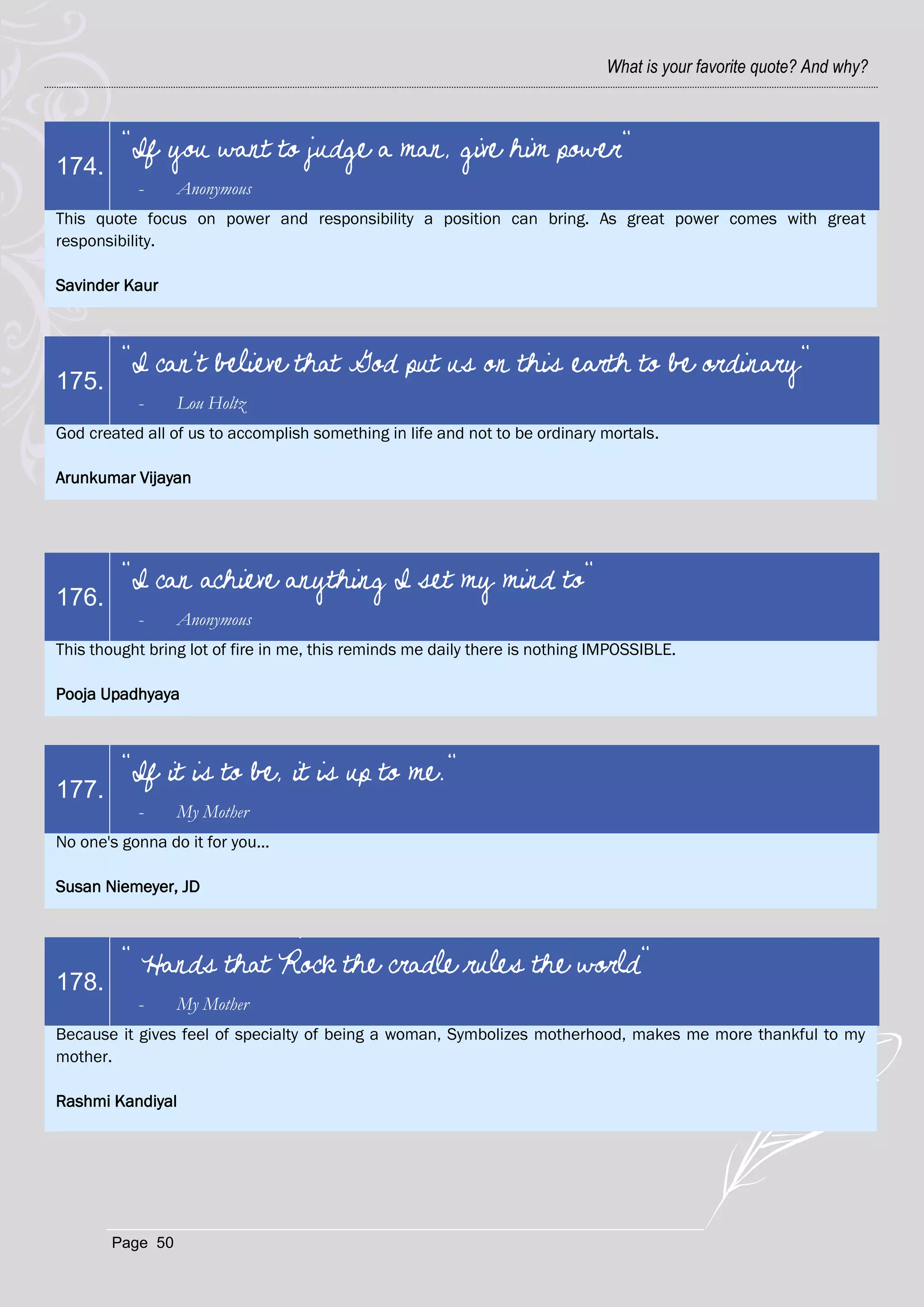 What is your favorite quote? And why?



         "If you want to judge a man, give him power"
174.
           -      Anonymous
This quote focus on power and responsibility a position can bring. As great power comes with great
responsibility.

Savinder Kaur



         "I can't believe that God put us on this earth to be ordinary"
175.
           -      Lou Holtz
God created all of us to accomplish something in life and not to be ordinary mortals.

Arunkumar Vijayan




         "I can achieve anything I set my mind to"
176.
           -      Anonymous
This thought bring lot of fire in me, this reminds me daily there is nothing IMPOSSIBLE.

Pooja Upadhyaya



         "If it is to be, it is up to me."
177.
           -      My Mother
No one's gonna do it for you...

Susan Niemeyer, JD



         " Hands that Rock the cradle rules the world"
178.
           -      My Mother
Because it gives feel of specialty of being a woman, Symbolizes motherhood, makes me more thankful to my
mother.

Rashmi Kandiyal




        Page 50
 