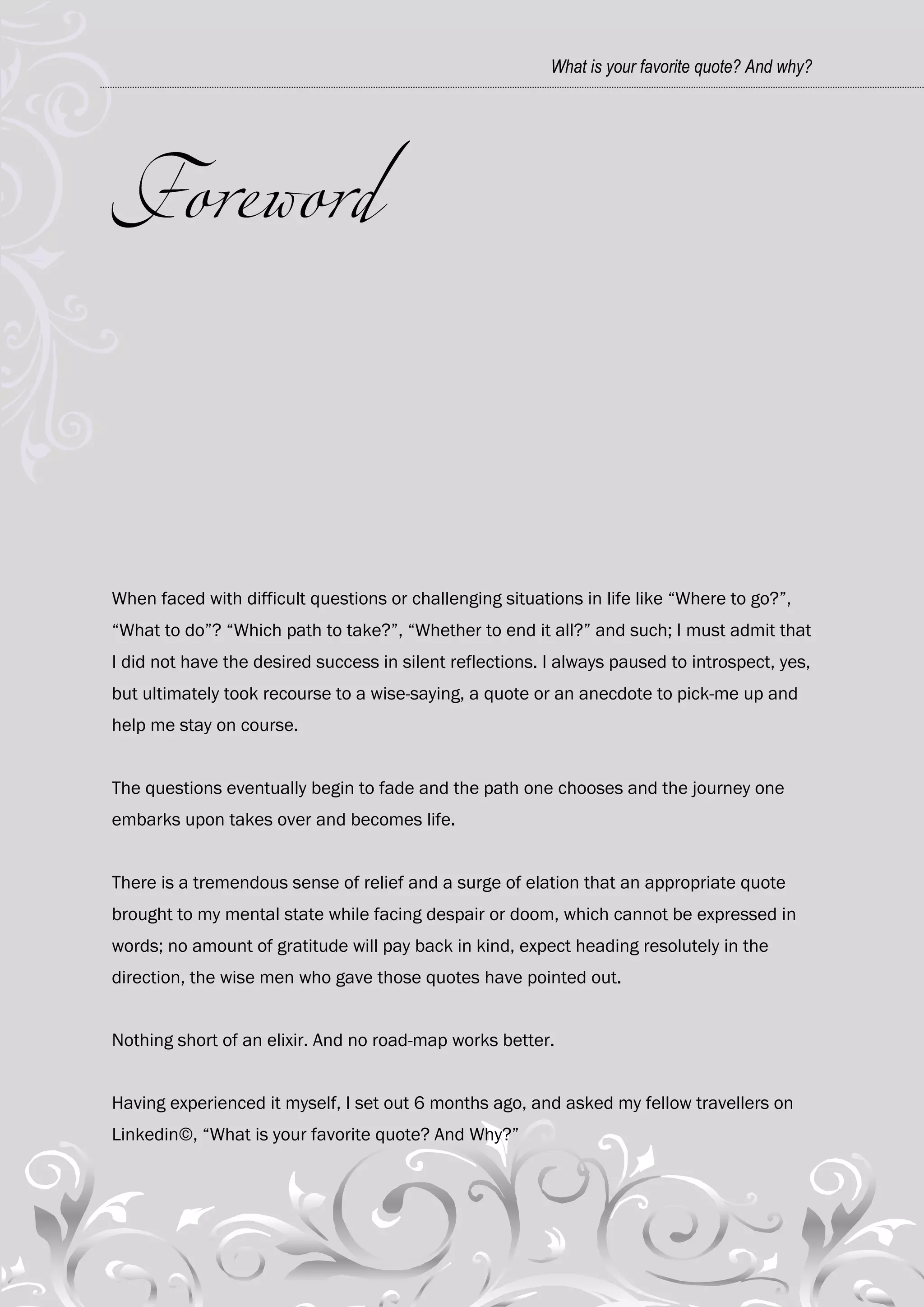 What is your favorite quote? And why?




When faced with difficult questions or challenging situations in life like ―Where to go?‖,
―What to do‖? ―Which path to take?‖, ―Whether to end it all?‖ and such; I must admit that
I did not have the desired success in silent reflections. I always paused to introspect, yes,
but ultimately took recourse to a wise-saying, a quote or an anecdote to pick-me up and
help me stay on course.


The questions eventually begin to fade and the path one chooses and the journey one
embarks upon takes over and becomes life.


There is a tremendous sense of relief and a surge of elation that an appropriate quote
brought to my mental state while facing despair or doom, which cannot be expressed in
words; no amount of gratitude will pay back in kind, expect heading resolutely in the
direction, the wise men who gave those quotes have pointed out.


Nothing short of an elixir. And no road-map works better.


Having experienced it myself, I set out 6 months ago, and asked my fellow travellers on
Linkedin©, ―What is your favorite quote? And Why?‖
 