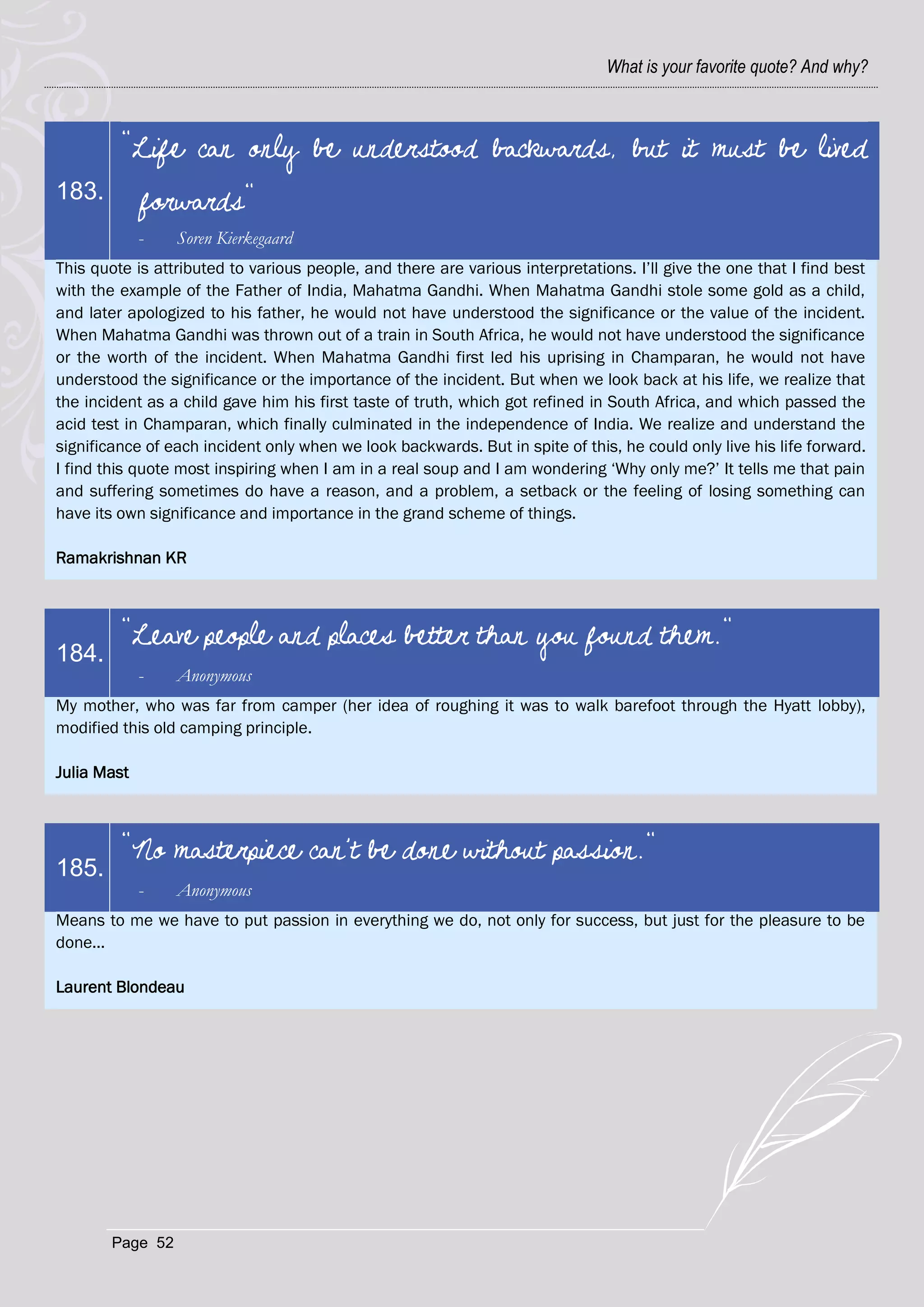 What is your favorite quote? And why?



         "Life can only be understood backwards, but it must be lived
183.         forwards"
             -    Soren Kierkegaard
This quote is attributed to various people, and there are various interpretations. I‘ll give the one that I find best
with the example of the Father of India, Mahatma Gandhi. When Mahatma Gandhi stole some gold as a child,
and later apologized to his father, he would not have understood the significance or the value of the incident.
When Mahatma Gandhi was thrown out of a train in South Africa, he would not have understood the significance
or the worth of the incident. When Mahatma Gandhi first led his uprising in Champaran, he would not have
understood the significance or the importance of the incident. But when we look back at his life, we realize that
the incident as a child gave him his first taste of truth, which got refined in South Africa, and which passed the
acid test in Champaran, which finally culminated in the independence of India. We realize and understand the
significance of each incident only when we look backwards. But in spite of this, he could only live his life forward.
I find this quote most inspiring when I am in a real soup and I am wondering ‗Why only me?‘ It tells me that pain
and suffering sometimes do have a reason, and a problem, a setback or the feeling of losing something can
have its own significance and importance in the grand scheme of things.

Ramakrishnan KR



         "Leave people and places better than you found them."
184.
             -    Anonymous
My mother, who was far from camper (her idea of roughing it was to walk barefoot through the Hyatt lobby),
modified this old camping principle.

Julia Mast



         "No masterpiece can't be done without passion."
185.
             -    Anonymous
Means to me we have to put passion in everything we do, not only for success, but just for the pleasure to be
done...

Laurent Blondeau




        Page 52
 