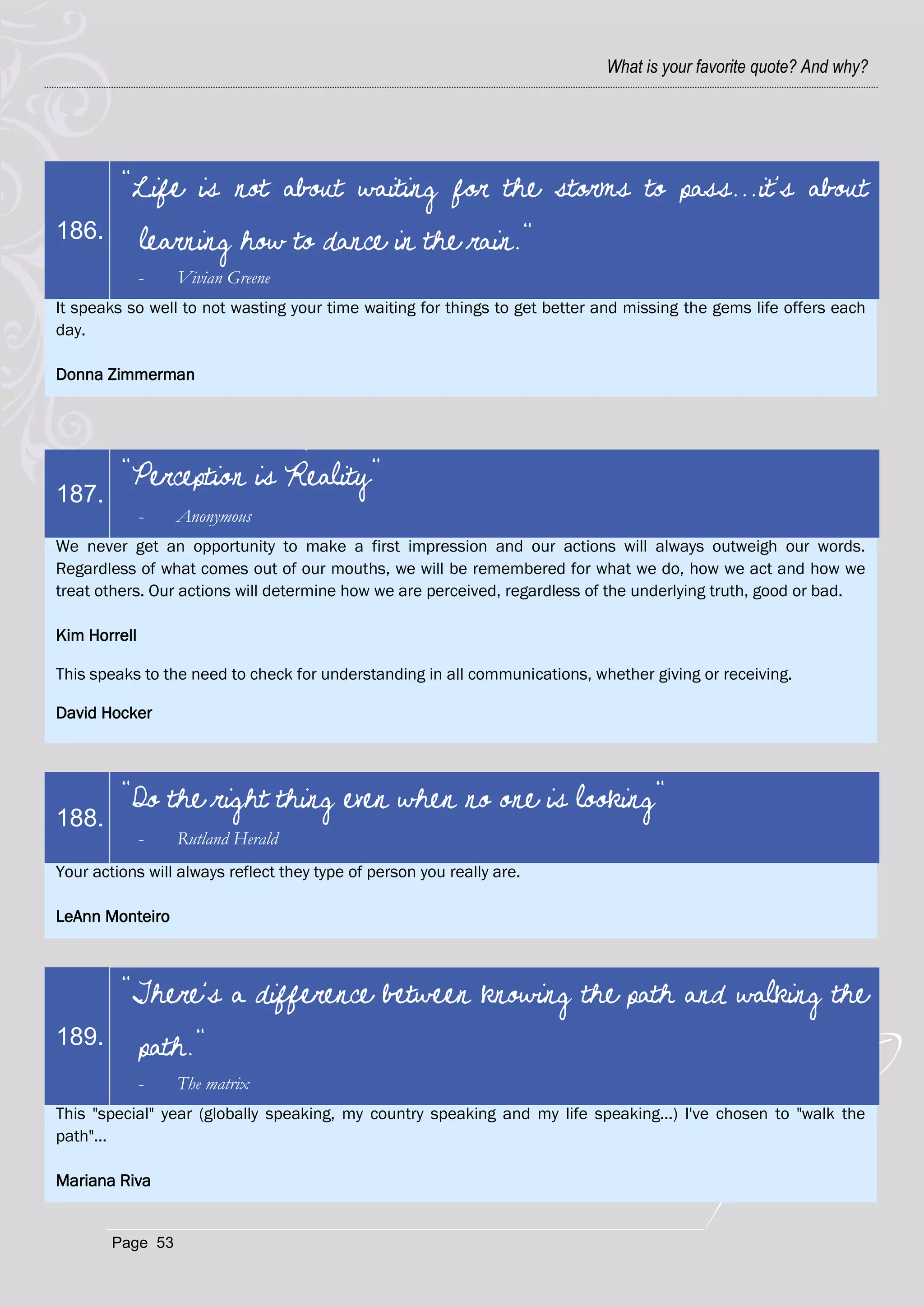 What is your favorite quote? And why?




         "Life is not about waiting for the storms to pass...it's about
186.          learning how to dance in the rain."
              -   Vivian Greene
It speaks so well to not wasting your time waiting for things to get better and missing the gems life offers each
day.

Donna Zimmerman




         "Perception is Reality"
187.
              -   Anonymous
We never get an opportunity to make a first impression and our actions will always outweigh our words.
Regardless of what comes out of our mouths, we will be remembered for what we do, how we act and how we
treat others. Our actions will determine how we are perceived, regardless of the underlying truth, good or bad.

Kim Horrell

This speaks to the need to check for understanding in all communications, whether giving or receiving.

David Hocker




         "Do the right thing even when no one is looking"
188.
              -   Rutland Herald
Your actions will always reflect they type of person you really are.

LeAnn Monteiro



         "There's a difference between knowing the path and walking the
189.          path."
              -   The matrix
This "special" year (globally speaking, my country speaking and my life speaking...) I've chosen to "walk the
path"...

Mariana Riva


        Page 53
 