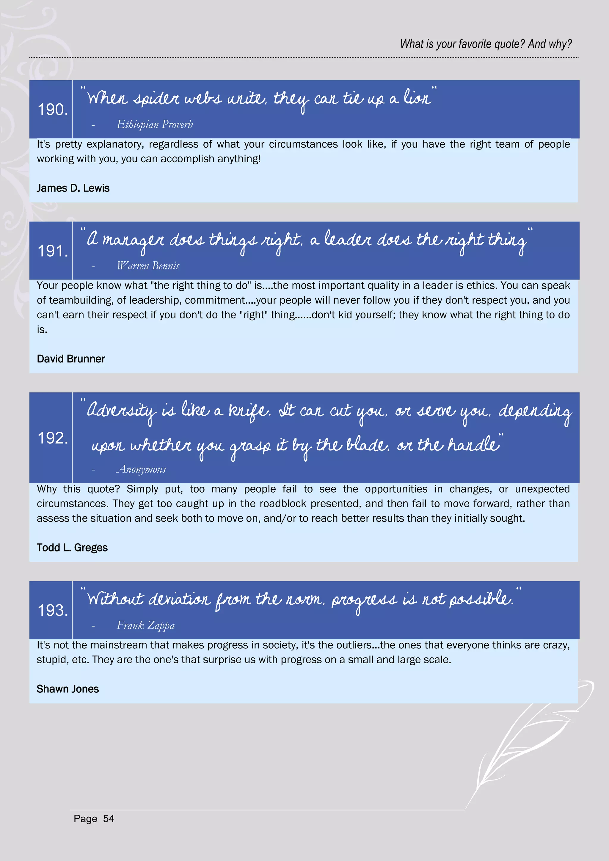 What is your favorite quote? And why?



         "When spider webs unite, they can tie up a lion"
190.
            -     Ethiopian Proverb
It's pretty explanatory, regardless of what your circumstances look like, if you have the right team of people
working with you, you can accomplish anything!

James D. Lewis



         "A manager does things right, a leader does the right thing"
191.
            -     Warren Bennis
Your people know what "the right thing to do" is....the most important quality in a leader is ethics. You can speak
of teambuilding, of leadership, commitment....your people will never follow you if they don't respect you, and you
can't earn their respect if you don't do the "right" thing......don't kid yourself; they know what the right thing to do
is.

David Brunner



         "Adversity is like a knife. It can cut you, or serve you, depending
192.        upon whether you grasp it by the blade, or the handle"
            -     Anonymous
Why this quote? Simply put, too many people fail to see the opportunities in changes, or unexpected
circumstances. They get too caught up in the roadblock presented, and then fail to move forward, rather than
assess the situation and seek both to move on, and/or to reach better results than they initially sought.

Todd L. Greges



         "Without deviation from the norm, progress is not possible."
193.
            -     Frank Zappa
It's not the mainstream that makes progress in society, it's the outliers...the ones that everyone thinks are crazy,
stupid, etc. They are the one's that surprise us with progress on a small and large scale.

Shawn Jones




        Page 54
 