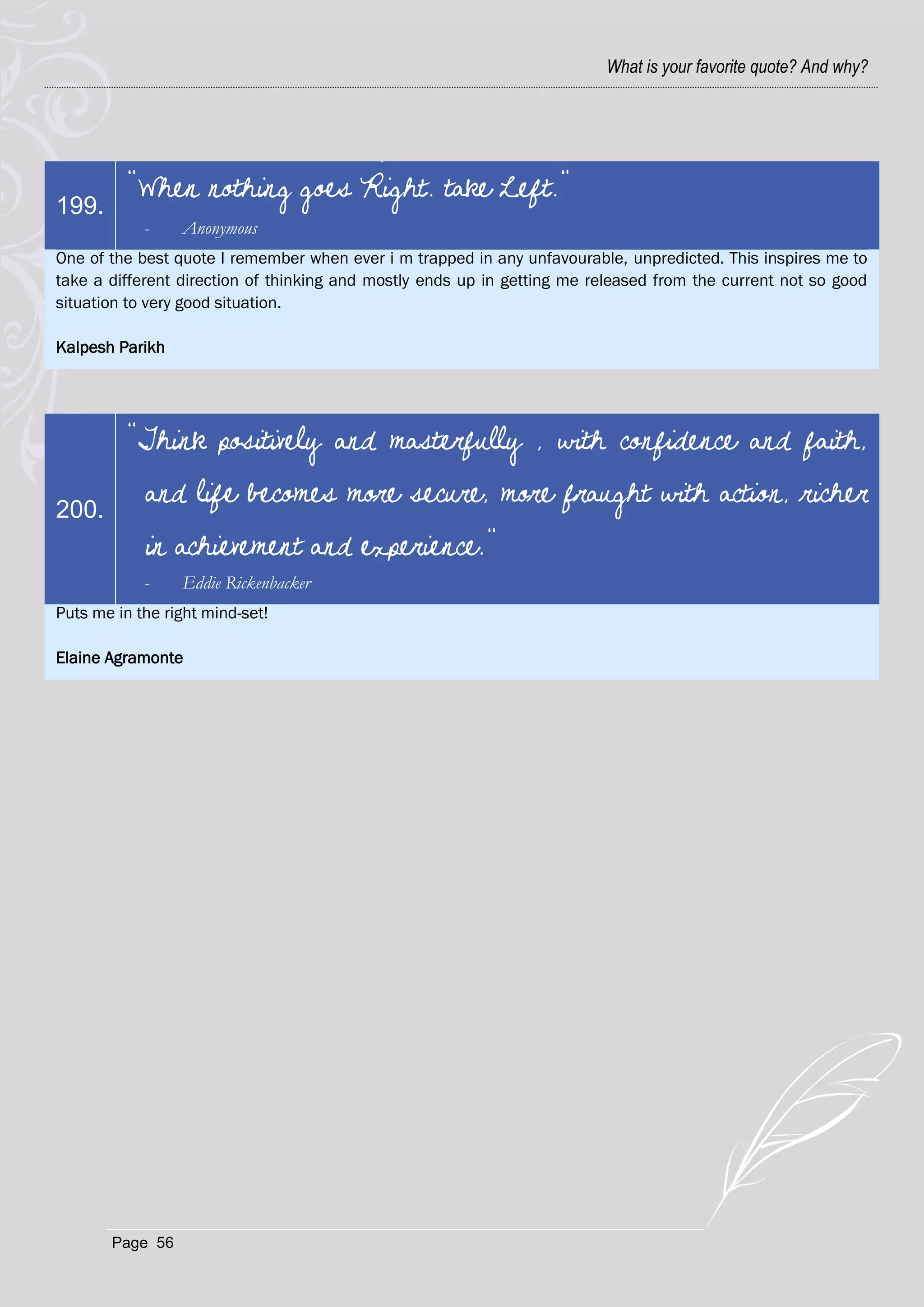 What is your favorite quote? And why?




          "When nothing goes Right. take Left."
199.
            -    Anonymous
One of the best quote I remember when ever i m trapped in any unfavourable, unpredicted. This inspires me to
take a different direction of thinking and mostly ends up in getting me released from the current not so good
situation to very good situation.

Kalpesh Parikh




          "Think positively and masterfully , with confidence and faith,

200.
            and life becomes more secure, more fraught with action, richer
            in achievement and experience."
            -    Eddie Rickenbacker
Puts me in the right mind-set!

Elaine Agramonte




       Page 56
 