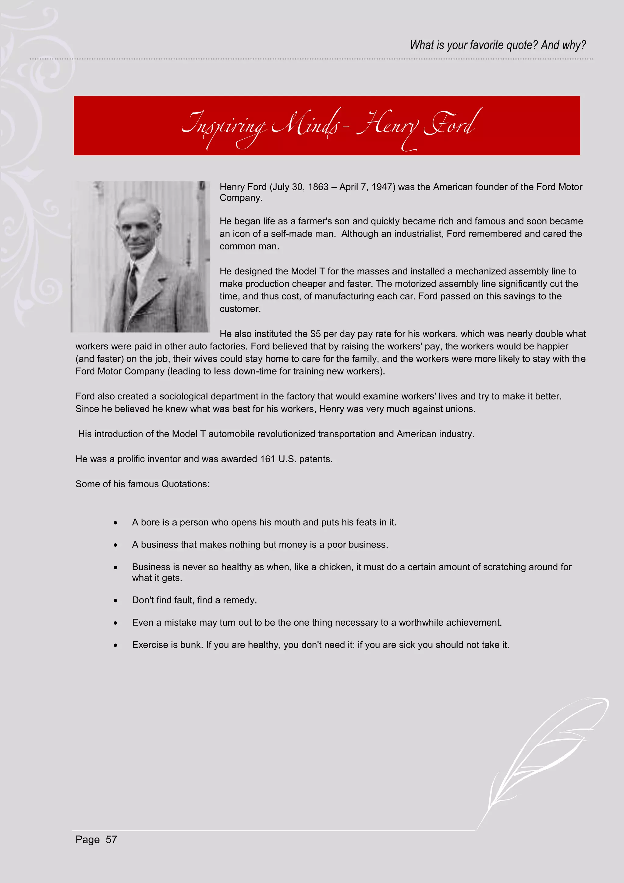 What is your favorite quote? And why?




                                   Henry Ford (July 30, 1863 – April 7, 1947) was the American founder of the Ford Motor
                                   Company.

                                   He began life as a farmer's son and quickly became rich and famous and soon became
                                   an icon of a self-made man. Although an industrialist, Ford remembered and cared the
                                   common man.

                                   He designed the Model T for the masses and installed a mechanized assembly line to
                                   make production cheaper and faster. The motorized assembly line significantly cut the
                                   time, and thus cost, of manufacturing each car. Ford passed on this savings to the
                                   customer.

                                     He also instituted the $5 per day pay rate for his workers, which was nearly double what
workers were paid in other auto factories. Ford believed that by raising the workers' pay, the workers would be happier
(and faster) on the job, their wives could stay home to care for the family, and the workers were more likely to stay with the
Ford Motor Company (leading to less down-time for training new workers).

Ford also created a sociological department in the factory that would examine workers' lives and try to make it better.
Since he believed he knew what was best for his workers, Henry was very much against unions.

His introduction of the Model T automobile revolutionized transportation and American industry.

He was a prolific inventor and was awarded 161 U.S. patents.

Some of his famous Quotations:



            A bore is a person who opens his mouth and puts his feats in it.

            A business that makes nothing but money is a poor business.

            Business is never so healthy as when, like a chicken, it must do a certain amount of scratching around for
             what it gets.

            Don't find fault, find a remedy.

            Even a mistake may turn out to be the one thing necessary to a worthwhile achievement.

            Exercise is bunk. If you are healthy, you don't need it: if you are sick you should not take it.




Page 57
 