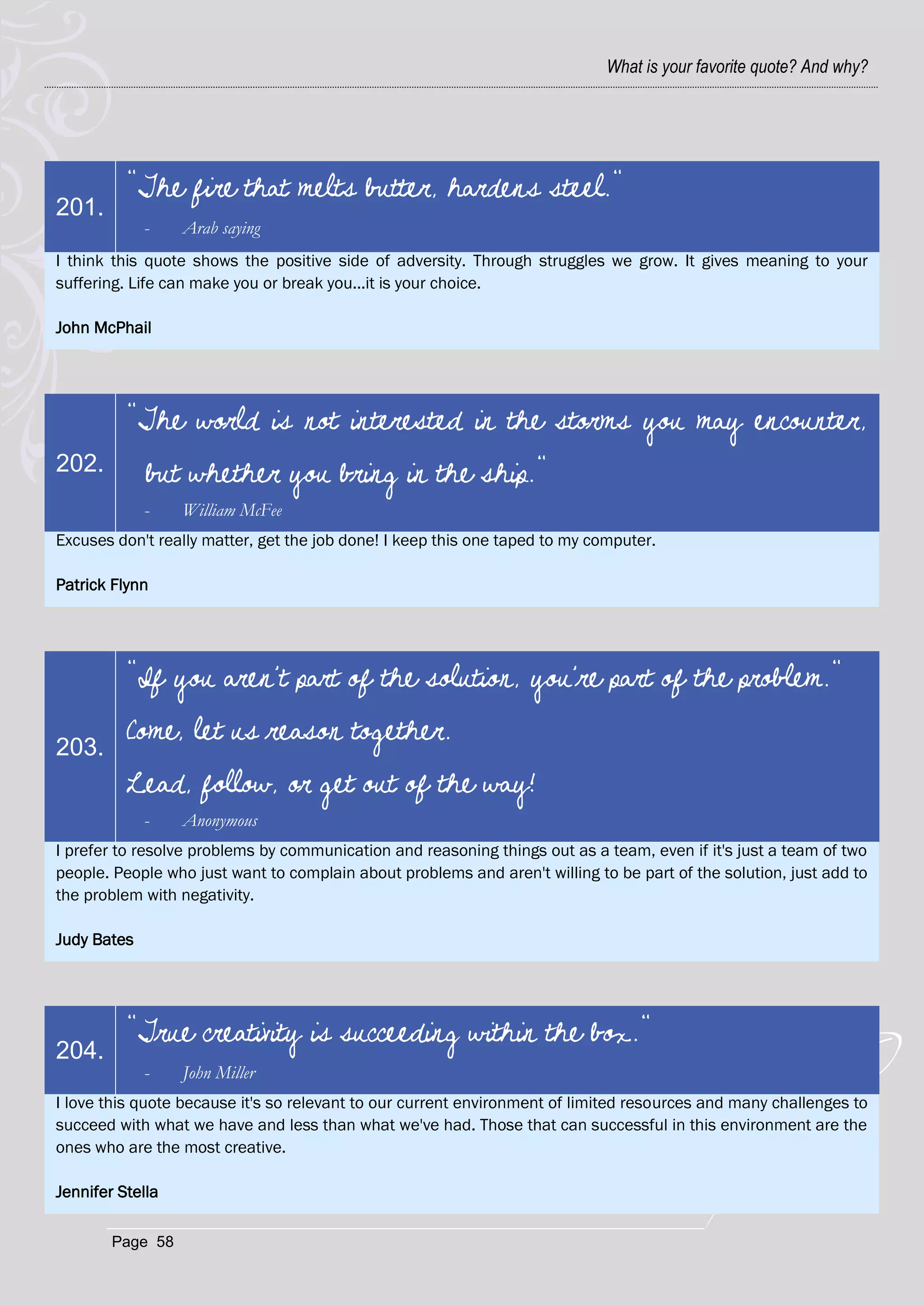 What is your favorite quote? And why?




          "The fire that melts butter, hardens steel."
201.
             -    Arab saying
I think this quote shows the positive side of adversity. Through struggles we grow. It gives meaning to your
suffering. Life can make you or break you...it is your choice.

John McPhail




          "The world is not interested in the storms you may encounter,
202.         but whether you bring in the ship."
             -    William McFee
Excuses don't really matter, get the job done! I keep this one taped to my computer.

Patrick Flynn




          "If you aren't part of the solution, you're part of the problem."

203.
          Come, let us reason together.
          Lead, follow, or get out of the way!
             -    Anonymous
I prefer to resolve problems by communication and reasoning things out as a team, even if it's just a team of two
people. People who just want to complain about problems and aren't willing to be part of the solution, just add to
the problem with negativity.

Judy Bates




          "True creativity is succeeding within the box."
204.
             -    John Miller
I love this quote because it's so relevant to our current environment of limited resources and many challenges to
succeed with what we have and less than what we've had. Those that can successful in this environment are the
ones who are the most creative.

Jennifer Stella

        Page 58
 