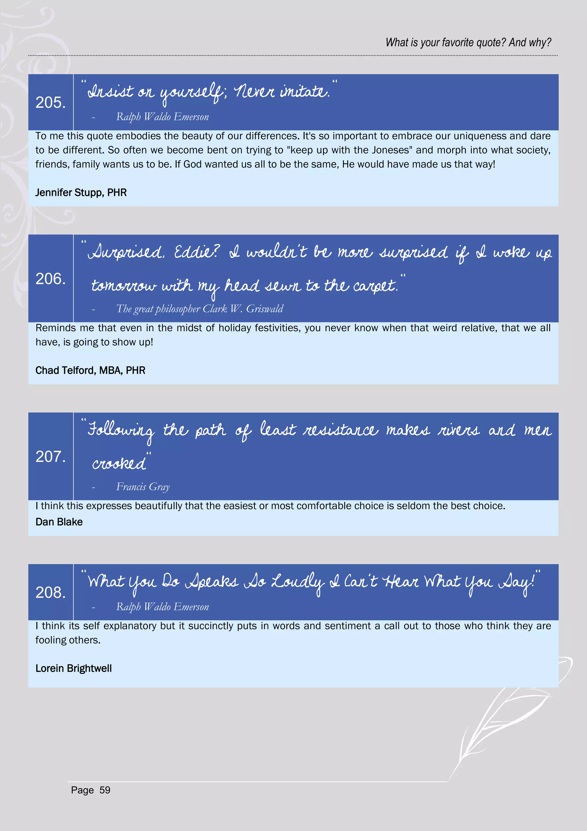 What is your favorite quote? And why?



          "Insist on yourself; Never imitate."
205.
            -       Ralph Waldo Emerson
To me this quote embodies the beauty of our differences. It's so important to embrace our uniqueness and dare
to be different. So often we become bent on trying to "keep up with the Joneses" and morph into what society,
friends, family wants us to be. If God wanted us all to be the same, He would have made us that way!

Jennifer Stupp, PHR




          "Surprised, Eddie? I wouldn't be more surprised if I woke up
206.        tomorrow with my head sewn to the carpet."
            -       The great philosopher Clark W. Griswald
Reminds me that even in the midst of holiday festivities, you never know when that weird relative, that we all
have, is going to show up!

Chad Telford, MBA, PHR




          "Following the path of least resistance makes rivers and men
207.        crooked"
            -       Francis Gray
I think this expresses beautifully that the easiest or most comfortable choice is seldom the best choice.
Dan Blake




          "What You Do Speaks So Loudly I Can't Hear What You Say!"
208.
            -       Ralph Waldo Emerson
I think its self explanatory but it succinctly puts in words and sentiment a call out to those who think they are
fooling others.

Lorein Brightwell




       Page 59
 