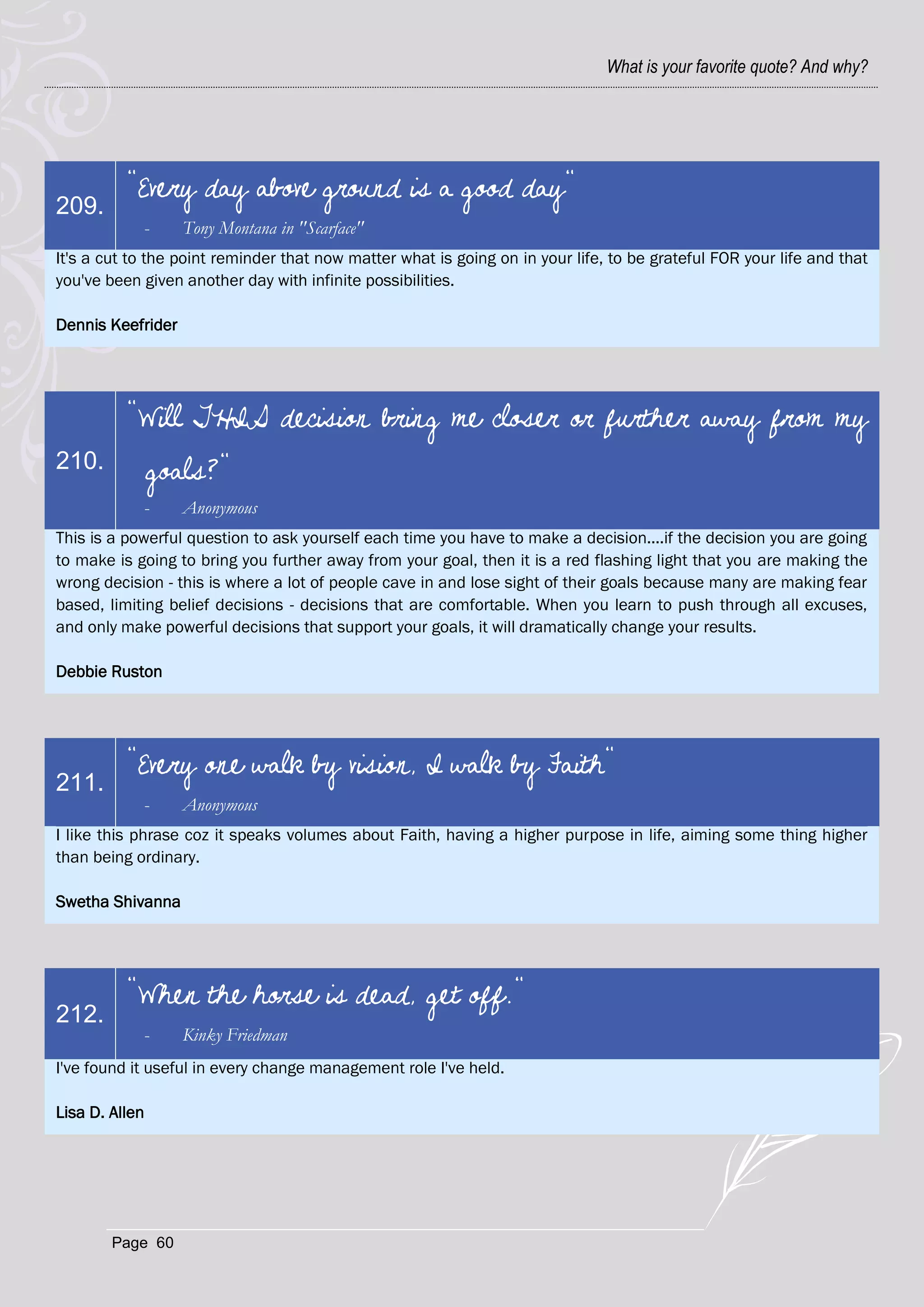 What is your favorite quote? And why?




          "Every day above ground is a good day"
209.
            -      Tony Montana in "Scarface"
It's a cut to the point reminder that now matter what is going on in your life, to be grateful FOR your life and that
you've been given another day with infinite possibilities.

Dennis Keefrider




          "Will THIS decision bring me closer or further away from my
210.            goals?"
            -      Anonymous
This is a powerful question to ask yourself each time you have to make a decision....if the decision you are going
to make is going to bring you further away from your goal, then it is a red flashing light that you are making the
wrong decision - this is where a lot of people cave in and lose sight of their goals because many are making fear
based, limiting belief decisions - decisions that are comfortable. When you learn to push through all excuses,
and only make powerful decisions that support your goals, it will dramatically change your results.

Debbie Ruston




          "Every one walk by vision, I walk by Faith"
211.
            -      Anonymous
I like this phrase coz it speaks volumes about Faith, having a higher purpose in life, aiming some thing higher
than being ordinary.

Swetha Shivanna




          "When the horse is dead, get off."
212.
            -      Kinky Friedman
I've found it useful in every change management role I've held.

Lisa D. Allen




        Page 60
 