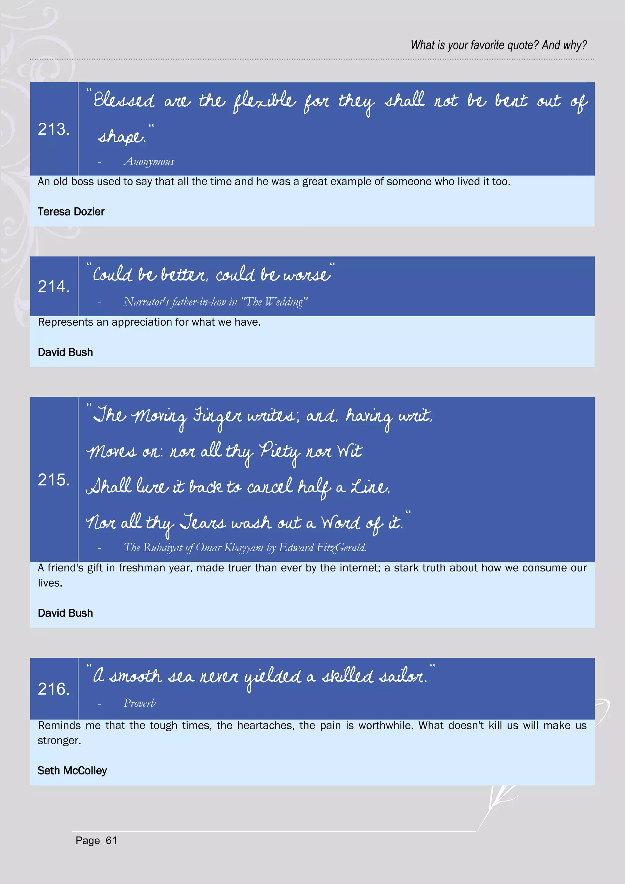 What is your favorite quote? And why?



         "Blessed are the flexible for they shall not be bent out of
213.         shape."
             -   Anonymous
An old boss used to say that all the time and he was a great example of someone who lived it too.

Teresa Dozier




         "Could be better, could be worse"
214.
             -   Narrator's father-in-law in "The Wedding"
Represents an appreciation for what we have.

David Bush




         "The Moving Finger writes; and, having writ,
         Moves on: nor all thy Piety nor Wit
215.     Shall lure it back to cancel half a Line,
         Nor all thy Tears wash out a Word of it."
             -   The Rubaiyat of Omar Khayyam by Edward FitzGerald.
A friend's gift in freshman year, made truer than ever by the internet; a stark truth about how we consume our
lives.

David Bush




         "A smooth sea never yielded a skilled sailor."
216.
             -   Proverb
Reminds me that the tough times, the heartaches, the pain is worthwhile. What doesn't kill us will make us
stronger.

Seth McColley




       Page 61
 