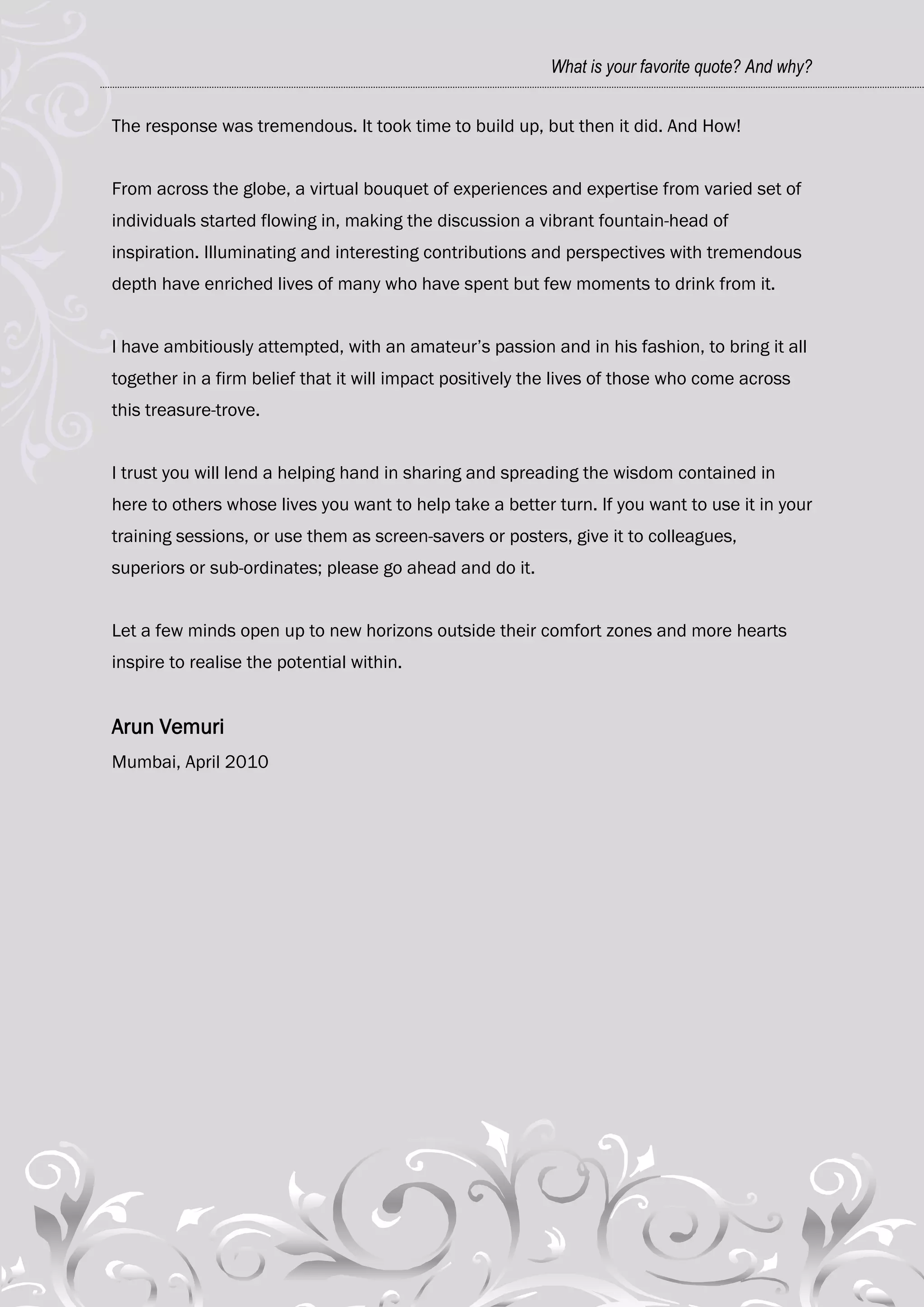 What is your favorite quote? And why?


The response was tremendous. It took time to build up, but then it did. And How!


From across the globe, a virtual bouquet of experiences and expertise from varied set of
individuals started flowing in, making the discussion a vibrant fountain-head of
inspiration. Illuminating and interesting contributions and perspectives with tremendous
depth have enriched lives of many who have spent but few moments to drink from it.


I have ambitiously attempted, with an amateur‘s passion and in his fashion, to bring it all
together in a firm belief that it will impact positively the lives of those who come across
this treasure-trove.


I trust you will lend a helping hand in sharing and spreading the wisdom contained in
here to others whose lives you want to help take a better turn. If you want to use it in your
training sessions, or use them as screen-savers or posters, give it to colleagues,
superiors or sub-ordinates; please go ahead and do it.


Let a few minds open up to new horizons outside their comfort zones and more hearts
inspire to realise the potential within.


Arun Vemuri
Mumbai, April 2010
 
