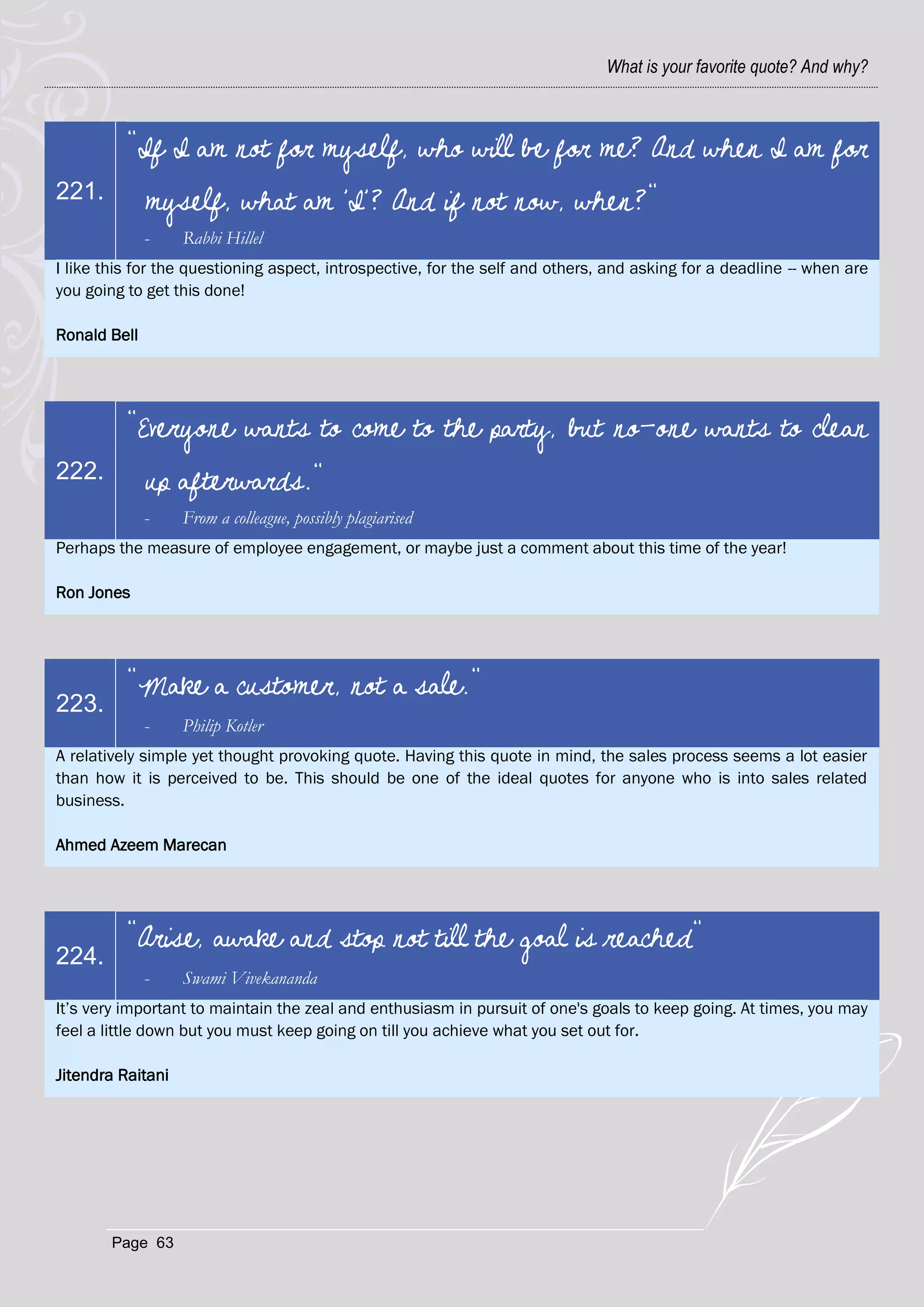 What is your favorite quote? And why?



          "If I am not for myself, who will be for me? And when I am for
221.          myself, what am 'I'? And if not now, when?"
              -    Rabbi Hillel
I like this for the questioning aspect, introspective, for the self and others, and asking for a deadline -- when are
you going to get this done!

Ronald Bell




          "Everyone wants to come to the party, but no-one wants to clean
222.          up afterwards."
              -    From a colleague, possibly plagiarised
Perhaps the measure of employee engagement, or maybe just a comment about this time of the year!

Ron Jones




          "Make a customer, not a sale."
223.
              -    Philip Kotler
A relatively simple yet thought provoking quote. Having this quote in mind, the sales process seems a lot easier
than how it is perceived to be. This should be one of the ideal quotes for anyone who is into sales related
business.

Ahmed Azeem Marecan




          "Arise, awake and stop not till the goal is reached"
224.
              -    Swami Vivekananda
It‘s very important to maintain the zeal and enthusiasm in pursuit of one's goals to keep going. At times, you may
feel a little down but you must keep going on till you achieve what you set out for.

Jitendra Raitani




        Page 63
 