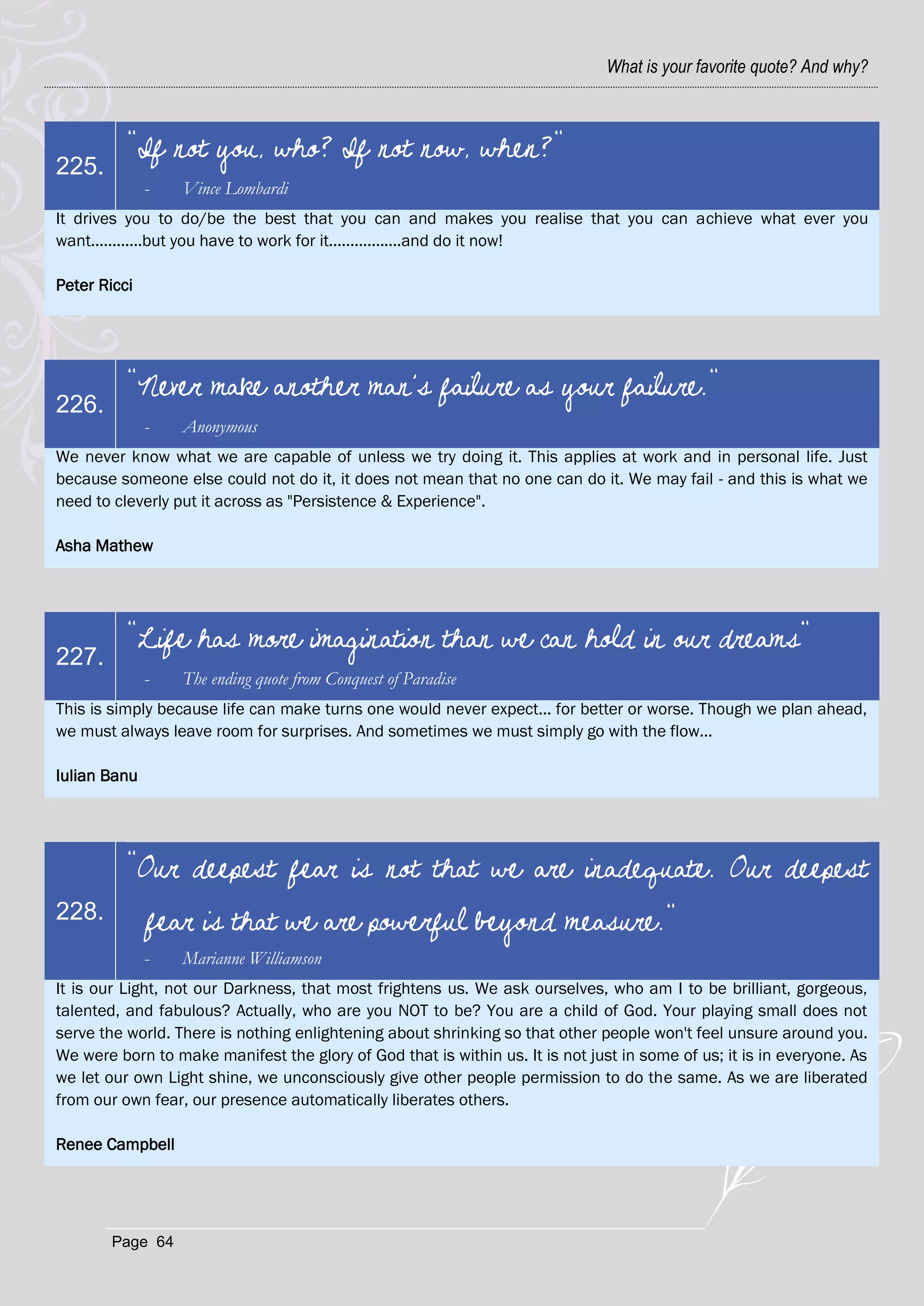 What is your favorite quote? And why?



          "If not you, who? If not now, when?"
225.
              -   Vince Lombardi
It drives you to do/be the best that you can and makes you realise that you can achieve what ever you
want............but you have to work for it.................and do it now!

Peter Ricci




          "Never make another man's failure as your failure."
226.
              -   Anonymous
We never know what we are capable of unless we try doing it. This applies at work and in personal life. Just
because someone else could not do it, it does not mean that no one can do it. We may fail - and this is what we
need to cleverly put it across as "Persistence & Experience".

Asha Mathew




          "Life has more imagination than we can hold in our dreams"
227.
              -   The ending quote from Conquest of Paradise
This is simply because life can make turns one would never expect... for better or worse. Though we plan ahead,
we must always leave room for surprises. And sometimes we must simply go with the flow...

Iulian Banu




          "Our deepest fear is not that we are inadequate. Our deepest
228.          fear is that we are powerful beyond measure."
              -   Marianne Williamson
It is our Light, not our Darkness, that most frightens us. We ask ourselves, who am I to be brilliant, gorgeous,
talented, and fabulous? Actually, who are you NOT to be? You are a child of God. Your playing small does not
serve the world. There is nothing enlightening about shrinking so that other people won't feel unsure around you.
We were born to make manifest the glory of God that is within us. It is not just in some of us; it is in everyone. As
we let our own Light shine, we unconsciously give other people permission to do the same. As we are liberated
from our own fear, our presence automatically liberates others.

Renee Campbell




        Page 64
 