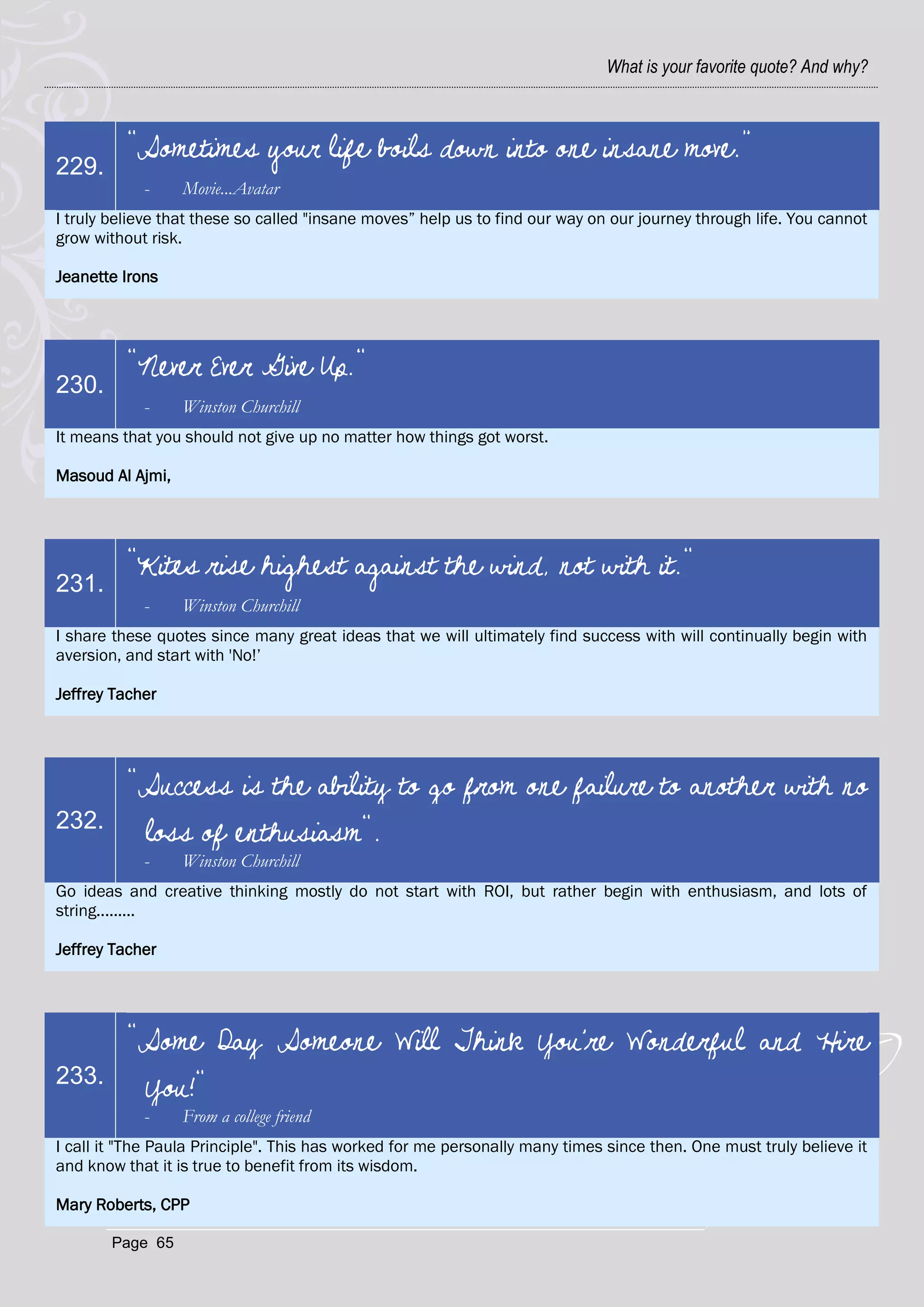 What is your favorite quote? And why?



          “Sometimes your life boils down into one insane move.”
229.
            -     Movie...Avatar
I truly believe that these so called "insane moves‖ help us to find our way on our journey through life. You cannot
grow without risk.

Jeanette Irons




          "Never Ever Give Up."
230.
            -     Winston Churchill
It means that you should not give up no matter how things got worst.

Masoud Al Ajmi,




          "Kites rise highest against the wind, not with it."
231.
            -     Winston Churchill
I share these quotes since many great ideas that we will ultimately find success with will continually begin with
aversion, and start with 'No!‘

Jeffrey Tacher




          "Success is the ability to go from one failure to another with no
232.
           loss of enthusiasm".
            -     Winston Churchill
Go ideas and creative thinking mostly do not start with ROI, but rather begin with enthusiasm, and lots of
string.........

Jeffrey Tacher




          "Some Day Someone Will Think You're Wonderful and Hire
233.
           You!"
            -     From a college friend
I call it "The Paula Principle". This has worked for me personally many times since then. One must truly believe it
and know that it is true to benefit from its wisdom.

Mary Roberts, CPP

       Page 65
 