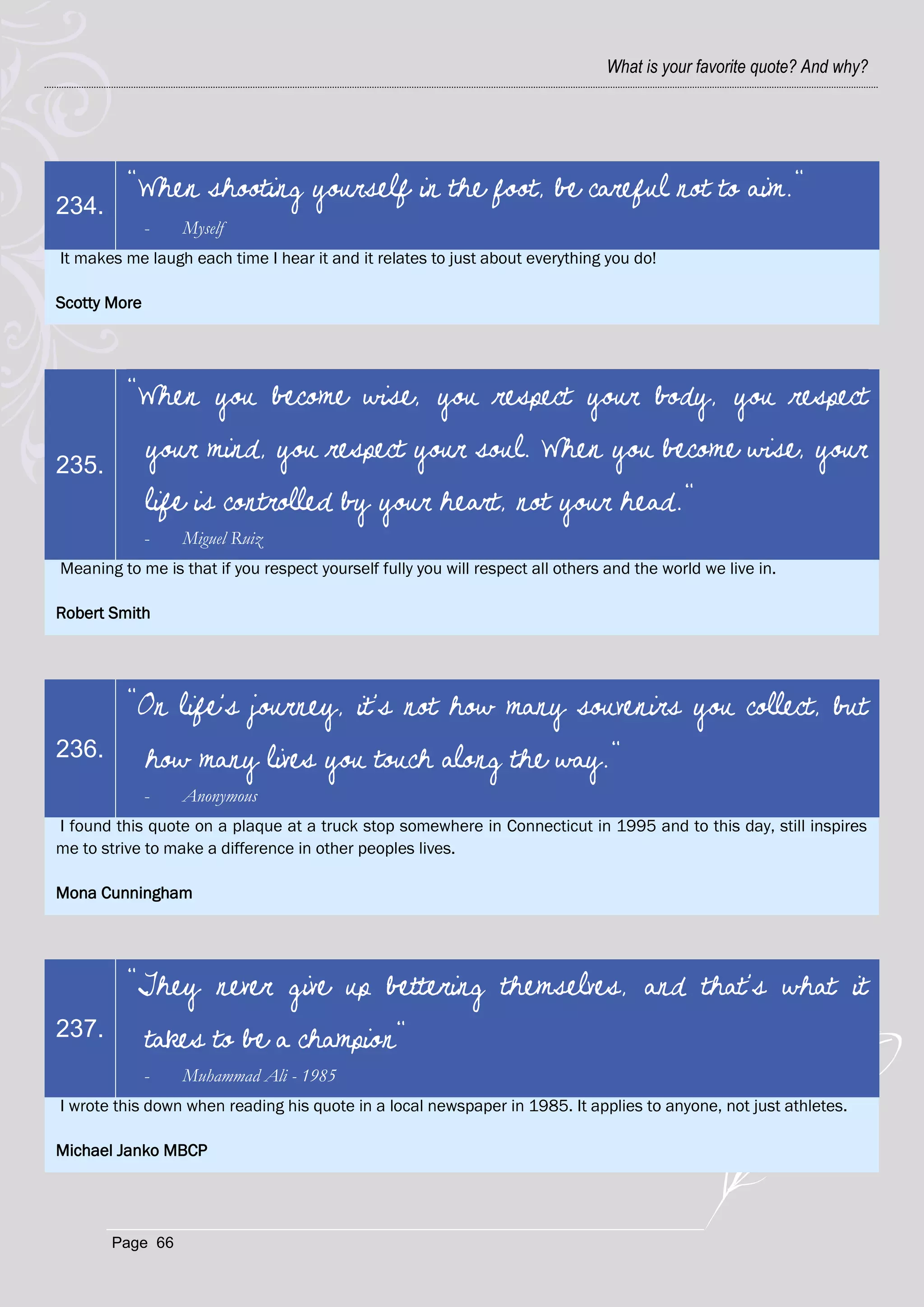 What is your favorite quote? And why?




         "When shooting yourself in the foot, be careful not to aim."
234.
              -   Myself
It makes me laugh each time I hear it and it relates to just about everything you do!

Scotty More




         "When you become wise, you respect your body, you respect

235.
              your mind, you respect your soul. When you become wise, your
              life is controlled by your heart, not your head."
              -   Miguel Ruiz
Meaning to me is that if you respect yourself fully you will respect all others and the world we live in.

Robert Smith




         "On life's journey, it's not how many souvenirs you collect, but
236.          how many lives you touch along the way."
              -   Anonymous
I found this quote on a plaque at a truck stop somewhere in Connecticut in 1995 and to this day, still inspires
me to strive to make a difference in other peoples lives.

Mona Cunningham




         "They never give up bettering themselves, and that's what it
237.          takes to be a champion"
              -   Muhammad Ali - 1985
I wrote this down when reading his quote in a local newspaper in 1985. It applies to anyone, not just athletes.

Michael Janko MBCP




       Page 66
 
