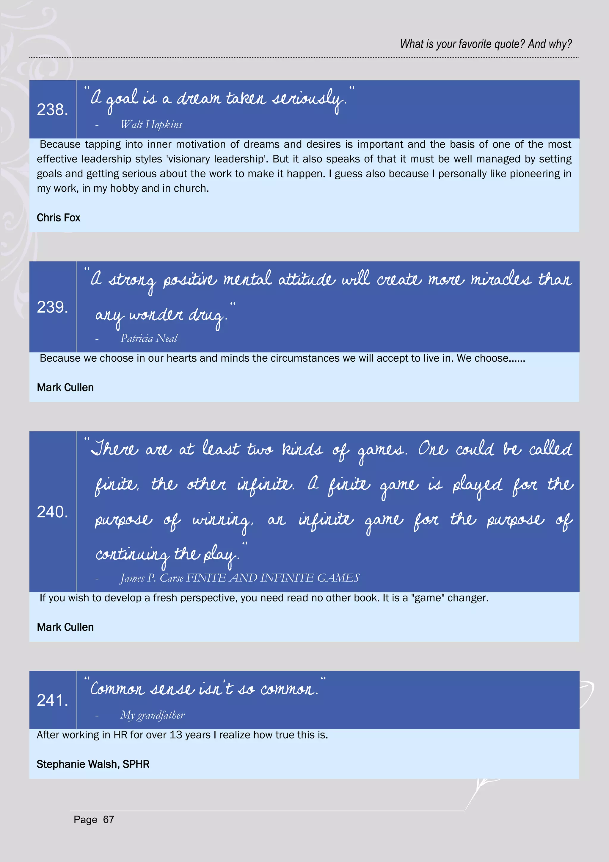 What is your favorite quote? And why?



            "A goal is a dream taken seriously."
238.
              -   Walt Hopkins
 Because tapping into inner motivation of dreams and desires is important and the basis of one of the most
effective leadership styles 'visionary leadership'. But it also speaks of that it must be well managed by setting
goals and getting serious about the work to make it happen. I guess also because I personally like pioneering in
my work, in my hobby and in church.

Chris Fox




            "A strong positive mental attitude will create more miracles than
239.          any wonder drug."
              -   Patricia Neal
Because we choose in our hearts and minds the circumstances we will accept to live in. We choose......

Mark Cullen




            "There are at least two kinds of games. One could be called
              finite, the other infinite. A finite game is played for the
240.          purpose of winning, an infinite game for the purpose of
              continuing the play."
              -   James P. Carse FINITE AND INFINITE GAMES
If you wish to develop a fresh perspective, you need read no other book. It is a "game" changer.

Mark Cullen




            "Common sense isn’t so common."
241.
              -   My grandfather
After working in HR for over 13 years I realize how true this is.

Stephanie Walsh, SPHR



        Page 67
 