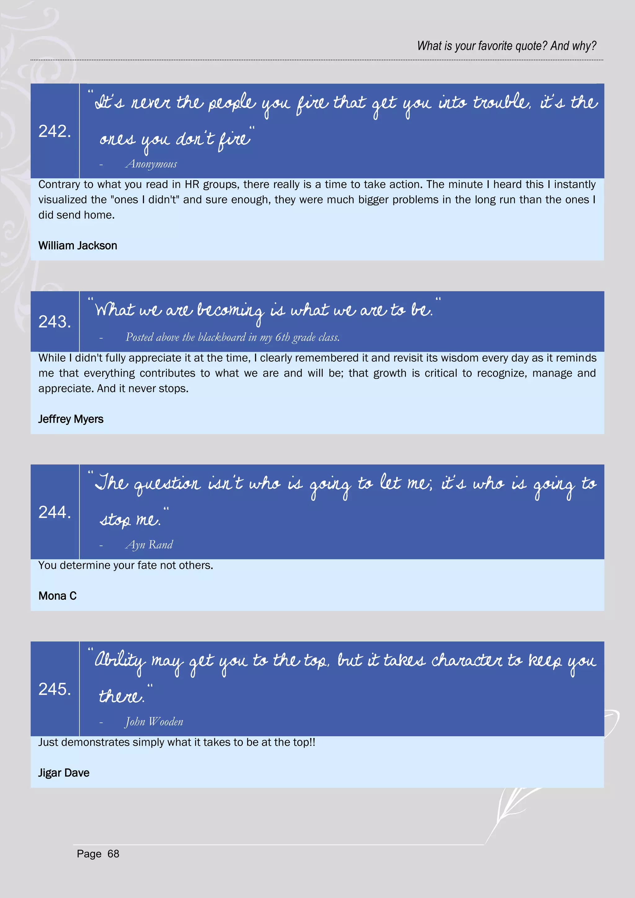 What is your favorite quote? And why?



          "It's never the people you fire that get you into trouble, it's the
242.         ones you don't fire"
             -     Anonymous
Contrary to what you read in HR groups, there really is a time to take action. The minute I heard this I instantly
visualized the "ones I didn't" and sure enough, they were much bigger problems in the long run than the ones I
did send home.

William Jackson




          "What we are becoming is what we are to be."
243.
             -     Posted above the blackboard in my 6th grade class.
While I didn't fully appreciate it at the time, I clearly remembered it and revisit its wisdom every day as it reminds
me that everything contributes to what we are and will be; that growth is critical to recognize, manage and
appreciate. And it never stops.

Jeffrey Myers




          "The question isn't who is going to let me; it's who is going to
244.         stop me."
             -     Ayn Rand
You determine your fate not others.

Mona C




          "Ability may get you to the top, but it takes character to keep you
245.         there."
             -     John Wooden
Just demonstrates simply what it takes to be at the top!!

Jigar Dave




         Page 68
 