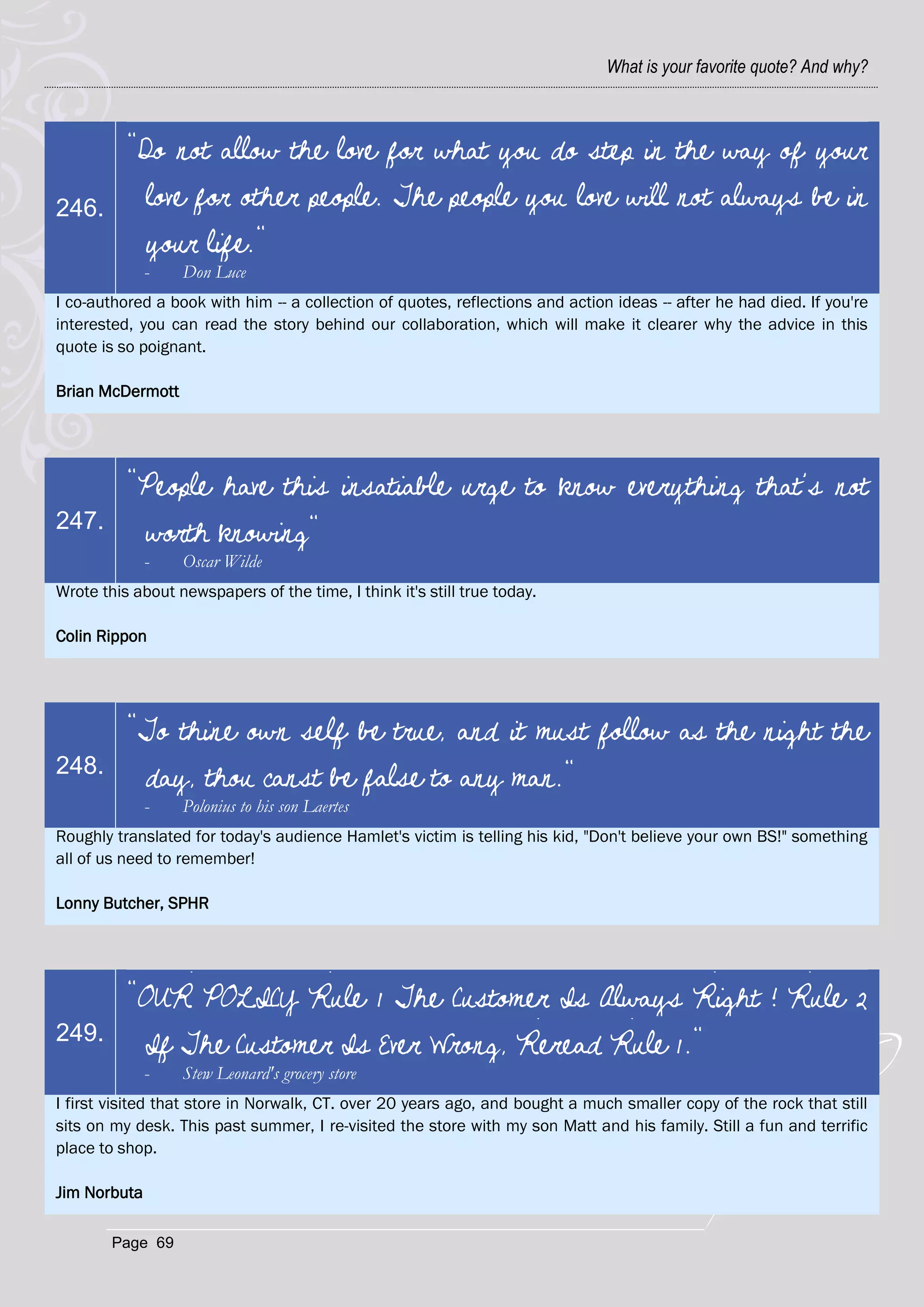 What is your favorite quote? And why?



          "Do not allow the love for what you do step in the way of your
246.       love for other people. The people you love will not always be in
           your life."
              -   Don Luce
I co-authored a book with him -- a collection of quotes, reflections and action ideas -- after he had died. If you're
interested, you can read the story behind our collaboration, which will make it clearer why the advice in this
quote is so poignant.

Brian McDermott




          "People have this insatiable urge to know everything that’s not
247.
           worth knowing"
              -   Oscar Wilde
Wrote this about newspapers of the time, I think it's still true today.

Colin Rippon




          "To thine own self be true, and it must follow as the night the
248.
           day, thou canst be false to any man."
              -   Polonius to his son Laertes
Roughly translated for today's audience Hamlet's victim is telling his kid, "Don't believe your own BS!" something
all of us need to remember!

Lonny Butcher, SPHR




          "OUR POLICY Rule 1 The Customer Is Always Right ! Rule 2
249.
           If The Customer Is Ever Wrong, Reread Rule 1."
              -   Stew Leonard's grocery store
I first visited that store in Norwalk, CT. over 20 years ago, and bought a much smaller copy of the rock that still
sits on my desk. This past summer, I re-visited the store with my son Matt and his family. Still a fun and terrific
place to shop.

Jim Norbuta

        Page 69
 