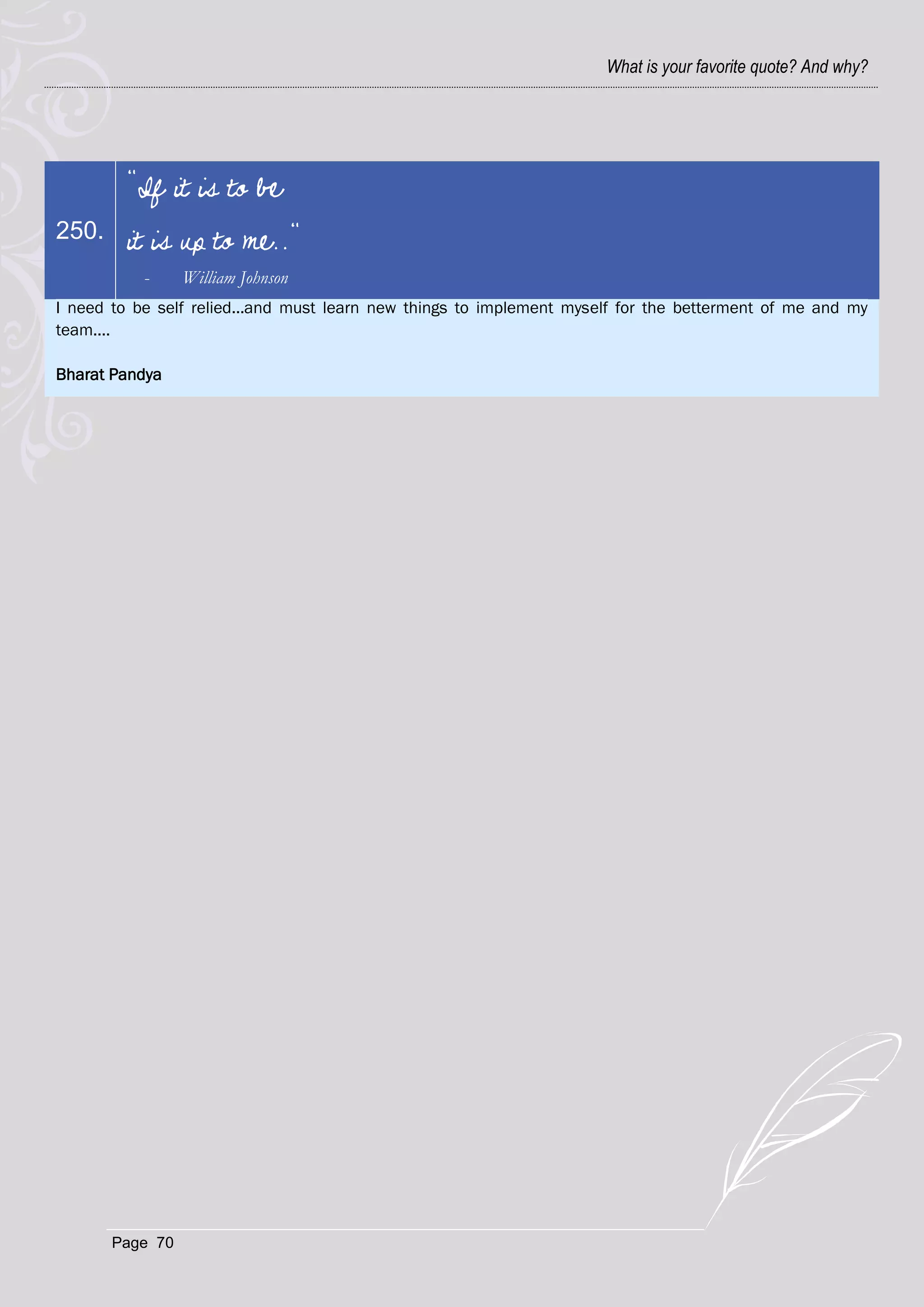 What is your favorite quote? And why?




         "If it is to be
250.     it is up to me.."
           -     William Johnson
I need to be self relied...and must learn new things to implement myself for the betterment of me and my
team....

Bharat Pandya




       Page 70
 