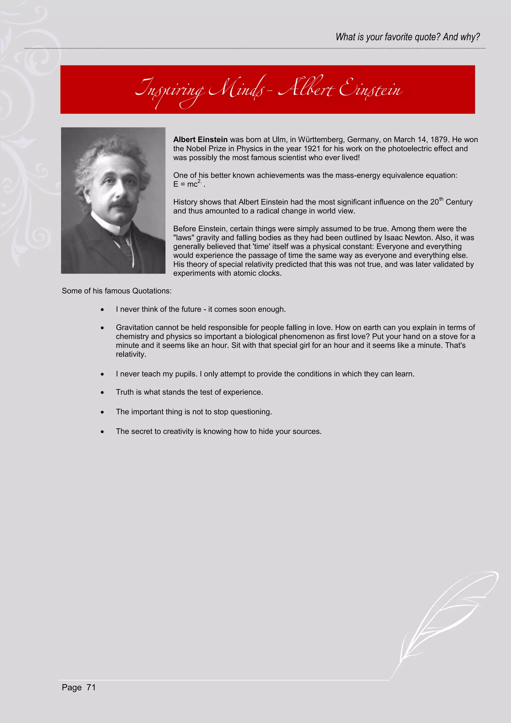 What is your favorite quote? And why?




                                 Albert Einstein was born at Ulm, in Württemberg, Germany, on March 14, 1879. He won
                                 the Nobel Prize in Physics in the year 1921 for his work on the photoelectric effect and
                                 was possibly the most famous scientist who ever lived!

                                 One of his better known achievements was the mass-energy equivalence equation:
                                       2.
                                 E = mc .
                                                                                                                   th
                                 History shows that Albert Einstein had the most significant influence on the 20 Century
                                 and thus amounted to a radical change in world view.

                                 Before Einstein, certain things were simply assumed to be true. Among them were the
                                 "laws" gravity and falling bodies as they had been outlined by Isaac Newton. Also, it was
                                 generally believed that 'time' itself was a physical constant: Everyone and everything
                                 would experience the passage of time the same way as everyone and everything else.
                                 His theory of special relativity predicted that this was not true, and was later validated by
                                 experiments with atomic clocks.

Some of his famous Quotations:

             I never think of the future - it comes soon enough.

             Gravitation cannot be held responsible for people falling in love. How on earth can you explain in terms of
              chemistry and physics so important a biological phenomenon as first love? Put your hand on a stove for a
              minute and it seems like an hour. Sit with that special girl for an hour and it seems like a minute. That's
              relativity.

             I never teach my pupils. I only attempt to provide the conditions in which they can learn.

             Truth is what stands the test of experience.

             The important thing is not to stop questioning.

             The secret to creativity is knowing how to hide your sources.




Page 71
 