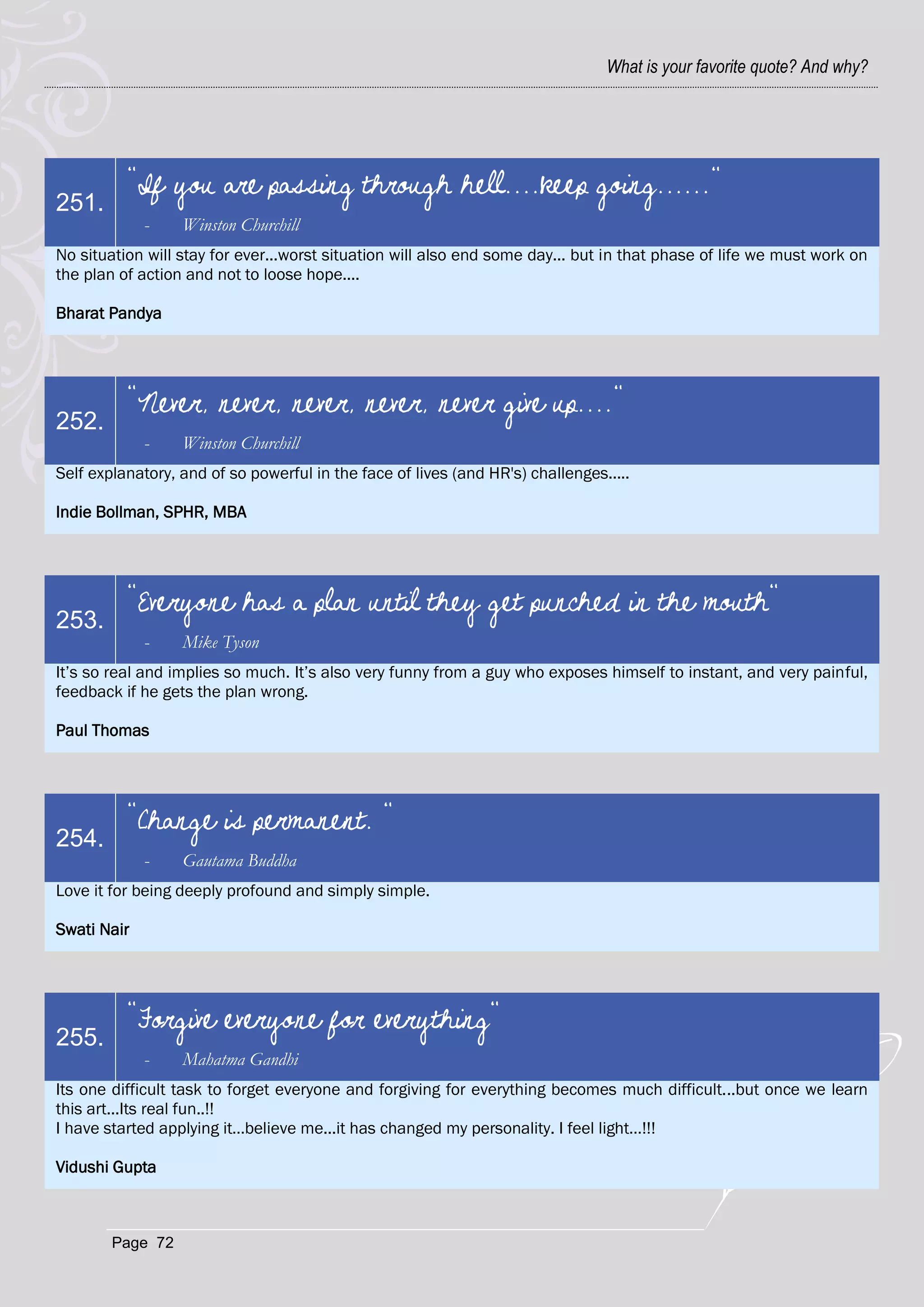 What is your favorite quote? And why?




          "If you are passing through hell....keep going......"
251.
             -    Winston Churchill
No situation will stay for ever...worst situation will also end some day... but in that phase of life we must work on
the plan of action and not to loose hope....

Bharat Pandya




          "Never, never, never, never, never give up...."
252.
             -    Winston Churchill
Self explanatory, and of so powerful in the face of lives (and HR's) challenges.....

Indie Bollman, SPHR, MBA




          "Everyone has a plan until they get punched in the mouth"
253.
             -    Mike Tyson
It‘s so real and implies so much. It‘s also very funny from a guy who exposes himself to instant, and very painful,
feedback if he gets the plan wrong.

Paul Thomas




          "Change is permanent. "
254.
             -    Gautama Buddha
Love it for being deeply profound and simply simple.

Swati Nair




          "Forgive everyone for everything"
255.
             -    Mahatma Gandhi
Its one difficult task to forget everyone and forgiving for everything becomes much difficult...but once we learn
this art...Its real fun..!!
I have started applying it…believe me...it has changed my personality. I feel light…!!!

Vidushi Gupta



        Page 72
 