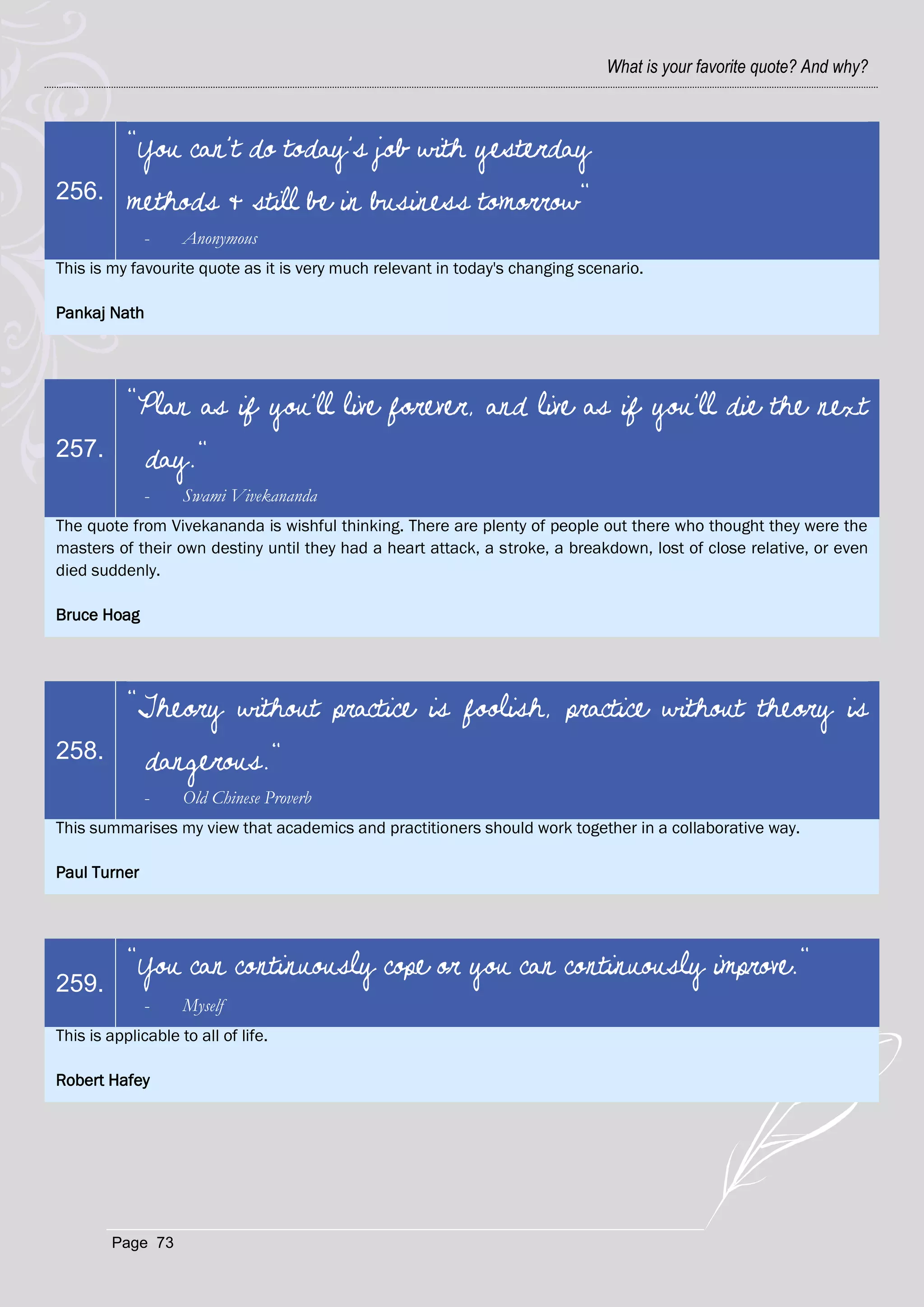 What is your favorite quote? And why?



           "You can't do today's job with yesterday
256.       methods & still be in business tomorrow"
              -     Anonymous
This is my favourite quote as it is very much relevant in today's changing scenario.

Pankaj Nath




           "Plan as if you'll live forever, and live as if you'll die the next
257.          day."
              -     Swami Vivekananda
The quote from Vivekananda is wishful thinking. There are plenty of people out there who thought they were the
masters of their own destiny until they had a heart attack, a stroke, a breakdown, lost of close relative, or even
died suddenly.

Bruce Hoag




           "Theory without practice is foolish, practice without theory is
258.          dangerous."
              -     Old Chinese Proverb
This summarises my view that academics and practitioners should work together in a collaborative way.

Paul Turner




           "You can continuously cope or you can continuously improve."
259.
              -     Myself
This is applicable to all of life.

Robert Hafey




        Page 73
 