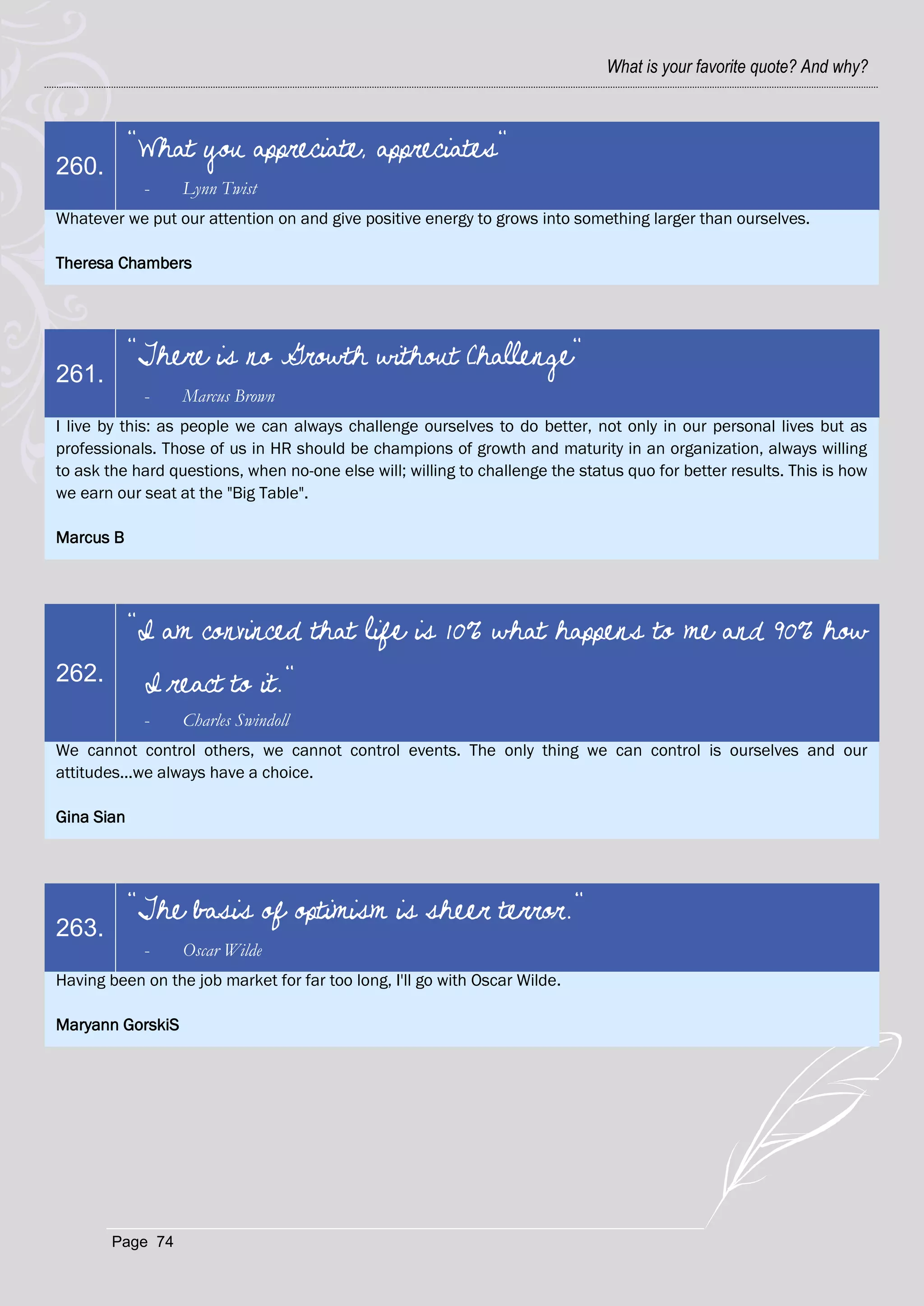 What is your favorite quote? And why?



            "What you appreciate, appreciates"
260.
             -    Lynn Twist
Whatever we put our attention on and give positive energy to grows into something larger than ourselves.

Theresa Chambers




            "There is no Growth without Challenge"
261.
             -    Marcus Brown
I live by this: as people we can always challenge ourselves to do better, not only in our personal lives but as
professionals. Those of us in HR should be champions of growth and maturity in an organization, always willing
to ask the hard questions, when no-one else will; willing to challenge the status quo for better results. This is how
we earn our seat at the "Big Table".

Marcus B




            "I am convinced that life is 10% what happens to me and 90% how
262.         I react to it."
             -    Charles Swindoll
We cannot control others, we cannot control events. The only thing we can control is ourselves and our
attitudes...we always have a choice.

Gina Sian




            "The basis of optimism is sheer terror."
263.
             -    Oscar Wilde
Having been on the job market for far too long, I'll go with Oscar Wilde.

Maryann GorskiS




        Page 74
 