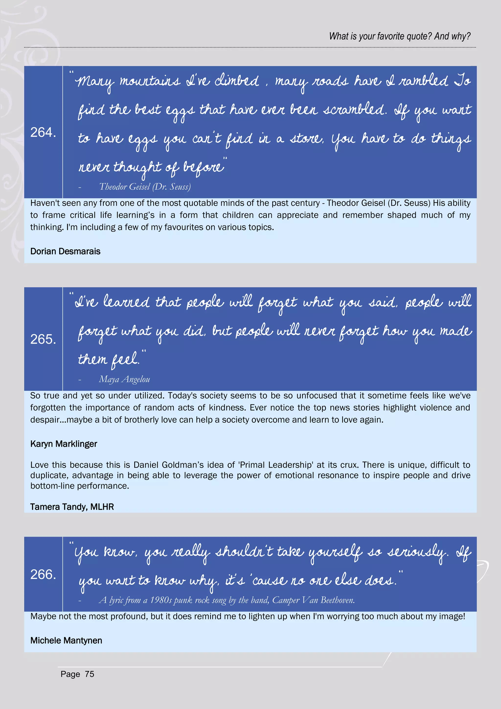 What is your favorite quote? And why?



         “Many mountains I’ve climbed , many roads have I rambled To
            find the best eggs that have ever been scrambled. If you want
264.        to have eggs you can’t find in a store, You have to do things
            never thought of before”
            -      Theodor Geisel (Dr. Seuss)
Haven't seen any from one of the most quotable minds of the past century - Theodor Geisel (Dr. Seuss) His ability
to frame critical life learning‘s in a form that children can appreciate and remember shaped much of my
thinking. I'm including a few of my favourites on various topics.

Dorian Desmarais




         "I've learned that people will forget what you said, people will

265.
            forget what you did, but people will never forget how you made
            them feel."
            -      Maya Angelou
So true and yet so under utilized. Today's society seems to be so unfocused that it sometime feels like we've
forgotten the importance of random acts of kindness. Ever notice the top news stories highlight violence and
despair...maybe a bit of brotherly love can help a society overcome and learn to love again.

Karyn Marklinger

Love this because this is Daniel Goldman‘s idea of 'Primal Leadership' at its crux. There is unique, difficult to
duplicate, advantage in being able to leverage the power of emotional resonance to inspire people and drive
bottom-line performance.

Tamera Tandy, MLHR



         "You know, you really shouldn't take yourself so seriously. If
266.        you want to know why, it's 'cause no one else does."
            -      A lyric from a 1980s punk rock song by the band, Camper Van Beethoven.
Maybe not the most profound, but it does remind me to lighten up when I'm worrying too much about my image!

Michele Mantynen


       Page 75
 
