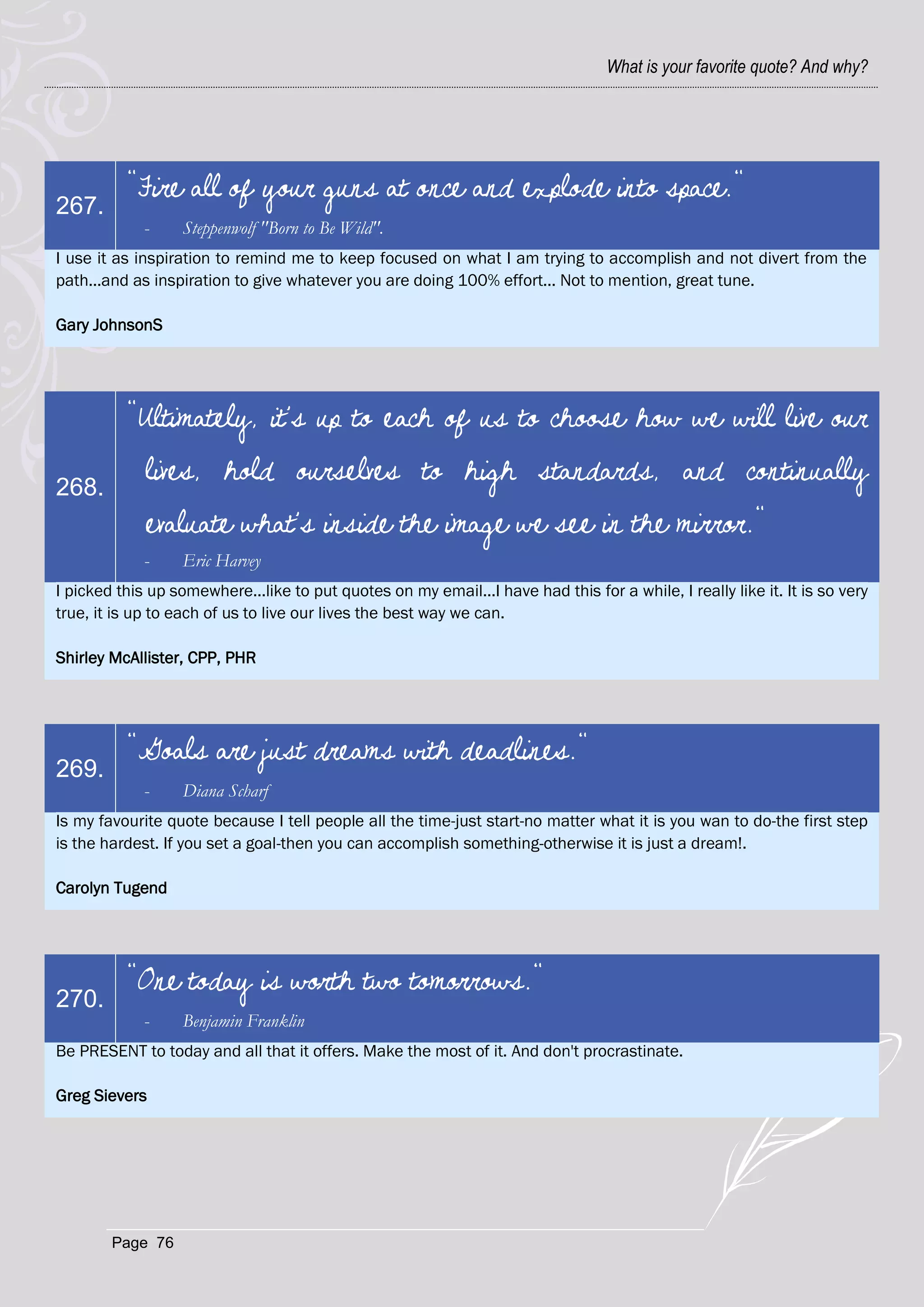 What is your favorite quote? And why?




          "Fire all of your guns at once and explode into space."
267.
             -     Steppenwolf "Born to Be Wild".
I use it as inspiration to remind me to keep focused on what I am trying to accomplish and not divert from the
path...and as inspiration to give whatever you are doing 100% effort... Not to mention, great tune.

Gary JohnsonS




          "Ultimately, it's up to each of us to choose how we will live our

268.
             lives, hold ourselves to high standards, and continually
             evaluate what's inside the image we see in the mirror."
             -     Eric Harvey
I picked this up somewhere...like to put quotes on my email...I have had this for a while, I really like it. It is so very
true, it is up to each of us to live our lives the best way we can.

Shirley McAllister, CPP, PHR




          "Goals are just dreams with deadlines."
269.
             -     Diana Scharf
Is my favourite quote because I tell people all the time-just start-no matter what it is you wan to do-the first step
is the hardest. If you set a goal-then you can accomplish something-otherwise it is just a dream!.

Carolyn Tugend




          "One today is worth two tomorrows."
270.
             -     Benjamin Franklin
Be PRESENT to today and all that it offers. Make the most of it. And don't procrastinate.

Greg Sievers




        Page 76
 