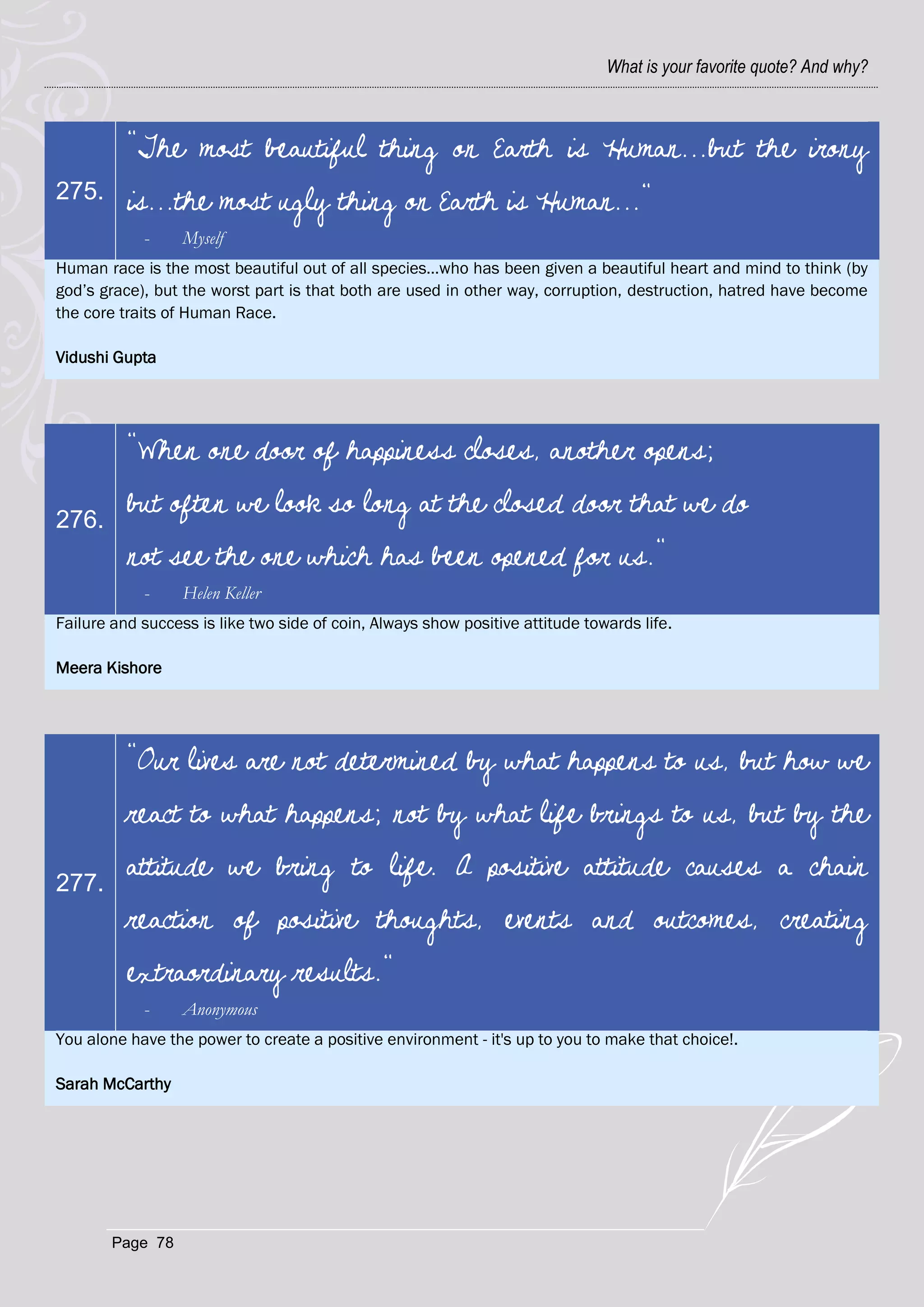 What is your favorite quote? And why?



          "The most beautiful thing on Earth is Human...but the irony
275.      is...the most ugly thing on Earth is Human..."
            -     Myself
Human race is the most beautiful out of all species…who has been given a beautiful heart and mind to think (by
god‘s grace), but the worst part is that both are used in other way, corruption, destruction, hatred have become
the core traits of Human Race.

Vidushi Gupta




          "When one door of happiness closes, another opens;

276.
          but often we look so long at the closed door that we do
          not see the one which has been opened for us."
            -     Helen Keller
Failure and success is like two side of coin, Always show positive attitude towards life.

Meera Kishore




          "Our lives are not determined by what happens to us, but how we
          react to what happens; not by what life brings to us, but by the

277.
          attitude we bring to life. A positive attitude causes a chain
          reaction of positive thoughts, events and outcomes, creating
          extraordinary results."
            -     Anonymous
You alone have the power to create a positive environment - it's up to you to make that choice!.

Sarah McCarthy




        Page 78
 