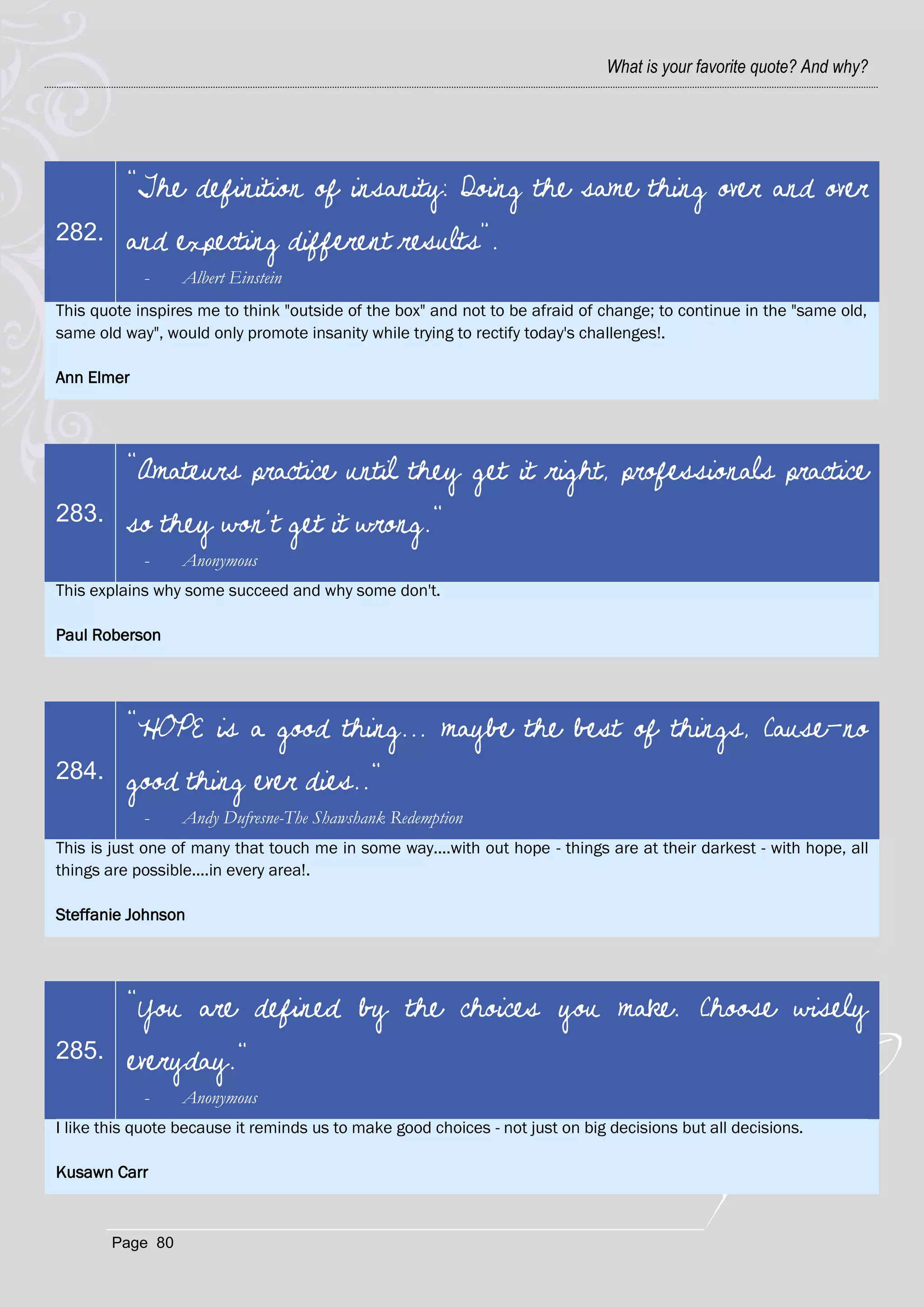What is your favorite quote? And why?




          "The definition of insanity: Doing the same thing over and over
282.      and expecting different results”.
            -     Albert Einstein
This quote inspires me to think "outside of the box" and not to be afraid of change; to continue in the "same old,
same old way", would only promote insanity while trying to rectify today's challenges!.

Ann Elmer




          "Amateurs practice until they get it right, professionals practice
283.      so they won’t get it wrong."
            -     Anonymous
This explains why some succeed and why some don't.

Paul Roberson




          "HOPE is a good thing... maybe the best of things, Cause-no
284.      good thing ever dies.."
            -     Andy Dufresne-The Shawshank Redemption
This is just one of many that touch me in some way....with out hope - things are at their darkest - with hope, all
things are possible....in every area!.

Steffanie Johnson




          "You are defined by the choices you make. Choose wisely
285.      everyday."
            -     Anonymous
I like this quote because it reminds us to make good choices - not just on big decisions but all decisions.

Kusawn Carr



        Page 80
 