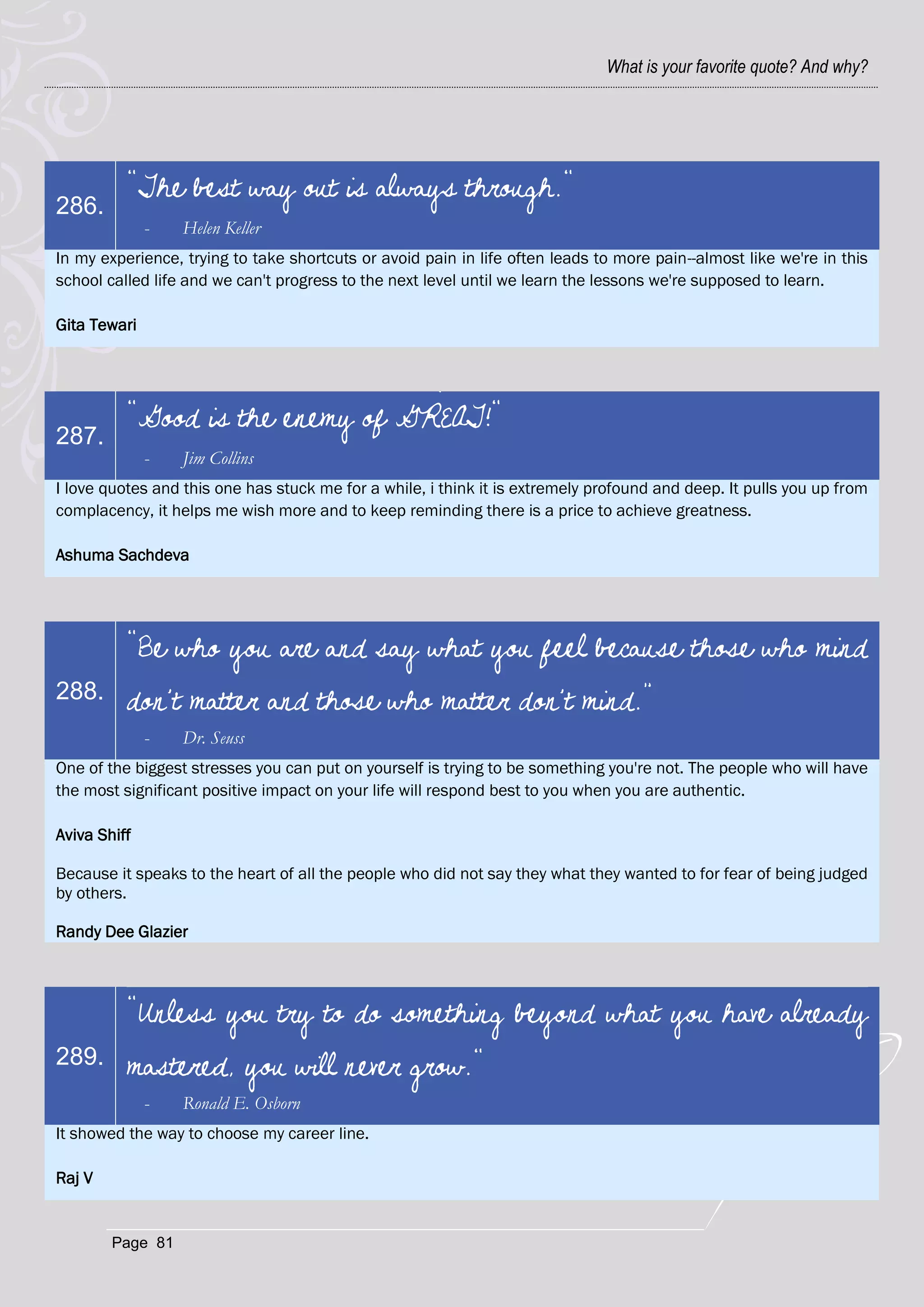 What is your favorite quote? And why?




          "The best way out is always through."
286.
              -   Helen Keller
In my experience, trying to take shortcuts or avoid pain in life often leads to more pain--almost like we're in this
school called life and we can't progress to the next level until we learn the lessons we're supposed to learn.

Gita Tewari




          "Good is the enemy of GREAT!"
287.
              -   Jim Collins
I love quotes and this one has stuck me for a while, i think it is extremely profound and deep. It pulls you up from
complacency, it helps me wish more and to keep reminding there is a price to achieve greatness.

Ashuma Sachdeva




          “Be who you are and say what you feel because those who mind
288.      don't matter and those who matter don't mind.”
              -   Dr. Seuss
One of the biggest stresses you can put on yourself is trying to be something you're not. The people who will have
the most significant positive impact on your life will respond best to you when you are authentic.

Aviva Shiff

Because it speaks to the heart of all the people who did not say they what they wanted to for fear of being judged
by others.

Randy Dee Glazier



          "Unless you try to do something beyond what you have already
289.      mastered, you will never grow."
              -   Ronald E. Osborn
It showed the way to choose my career line.

Raj V


        Page 81
 
