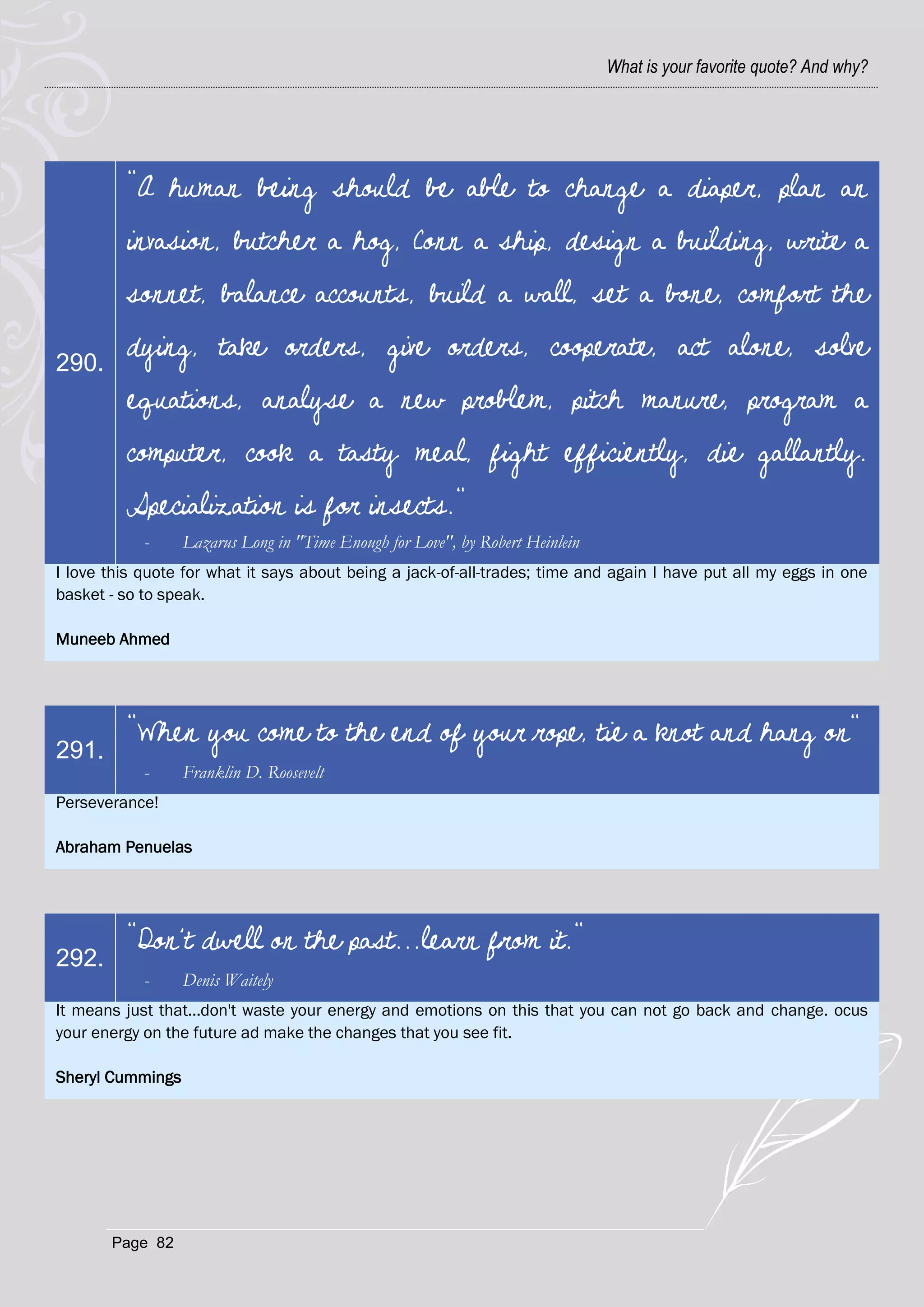 What is your favorite quote? And why?




         "A human being should be able to change a diaper, plan an
         invasion, butcher a hog, Conn a ship, design a building, write a
         sonnet, balance accounts, build a wall, set a bone, comfort the

290.
         dying, take orders, give orders, cooperate, act alone, solve
         equations, analyse a new problem, pitch manure, program a
         computer, cook a tasty meal, fight efficiently, die gallantly.
         Specialization is for insects."
            -     Lazarus Long in "Time Enough for Love", by Robert Heinlein
I love this quote for what it says about being a jack-of-all-trades; time and again I have put all my eggs in one
basket - so to speak.

Muneeb Ahmed




         “When you come to the end of your rope, tie a knot and hang on"
291.
            -     Franklin D. Roosevelt
Perseverance!

Abraham Penuelas




         "Don't dwell on the past...learn from it."
292.
            -     Denis Waitely
It means just that...don't waste your energy and emotions on this that you can not go back and change. ocus
your energy on the future ad make the changes that you see fit.

Sheryl Cummings




       Page 82
 