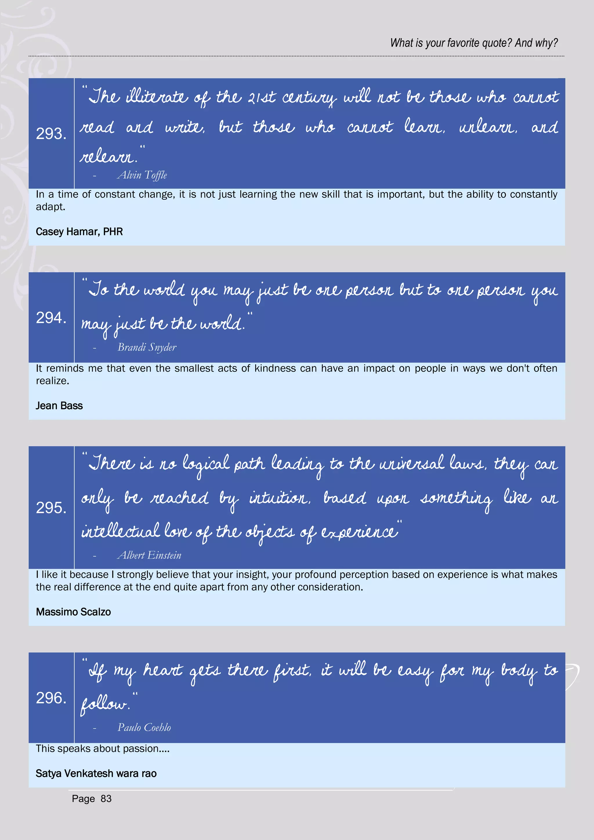 What is your favorite quote? And why?



          "The illiterate of the 21st century will not be those who cannot
293.      read and write, but those who cannot learn, unlearn, and
          relearn."
            -     Alvin Toffle
In a time of constant change, it is not just learning the new skill that is important, but the ability to constantly
adapt.

Casey Hamar, PHR




          "To the world you may just be one person but to one person you
294.      may just be the world."
            -     Brandi Snyder
It reminds me that even the smallest acts of kindness can have an impact on people in ways we don't often
realize.

Jean Bass




          "There is no logical path leading to the universal laws, they can

295.
          only be reached by intuition, based upon something like an
          intellectual love of the objects of experience"
            -     Albert Einstein
I like it because I strongly believe that your insight, your profound perception based on experience is what makes
the real difference at the end quite apart from any other consideration.

Massimo Scalzo




          "If my heart gets there first, it will be easy for my body to
296.      follow."
            -     Paulo Coehlo
This speaks about passion....

Satya Venkatesh wara rao

       Page 83
 