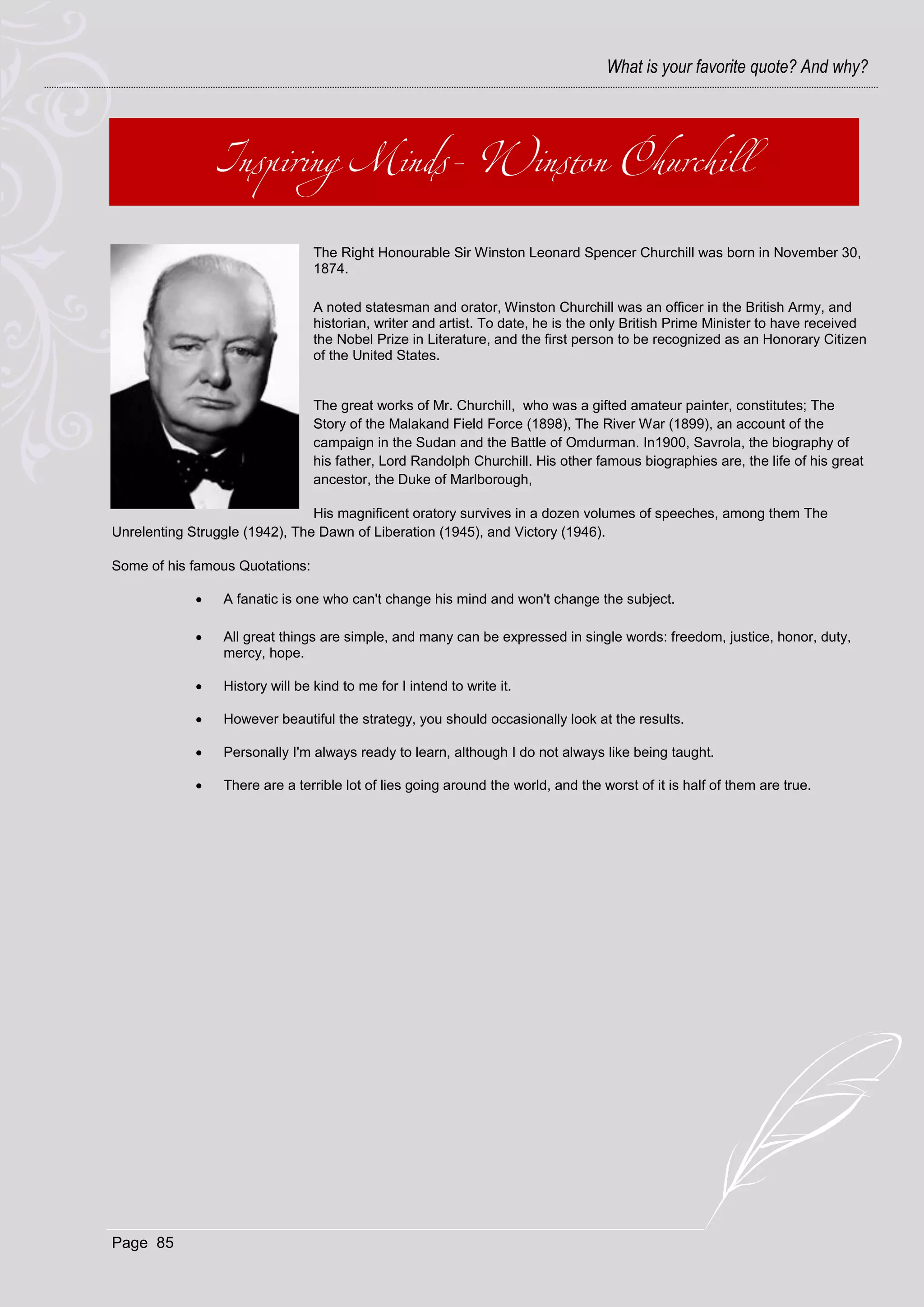 What is your favorite quote? And why?




                                 The Right Honourable Sir Winston Leonard Spencer Churchill was born in November 30,
                                 1874.

                                 A noted statesman and orator, Winston Churchill was an officer in the British Army, and
                                 historian, writer and artist. To date, he is the only British Prime Minister to have received
                                 the Nobel Prize in Literature, and the first person to be recognized as an Honorary Citizen
                                 of the United States.


                                 The great works of Mr. Churchill, who was a gifted amateur painter, constitutes; The
                                 Story of the Malakand Field Force (1898), The River War (1899), an account of the
                                 campaign in the Sudan and the Battle of Omdurman. In1900, Savrola, the biography of
                                 his father, Lord Randolph Churchill. His other famous biographies are, the life of his great
                                 ancestor, the Duke of Marlborough,

                                His magnificent oratory survives in a dozen volumes of speeches, among them The
Unrelenting Struggle (1942), The Dawn of Liberation (1945), and Victory (1946).

Some of his famous Quotations:

                A fanatic is one who can't change his mind and won't change the subject.

                All great things are simple, and many can be expressed in single words: freedom, justice, honor, duty,
                 mercy, hope.

                History will be kind to me for I intend to write it.

                However beautiful the strategy, you should occasionally look at the results.

                Personally I'm always ready to learn, although I do not always like being taught.

                There are a terrible lot of lies going around the world, and the worst of it is half of them are true.




Page 85
 