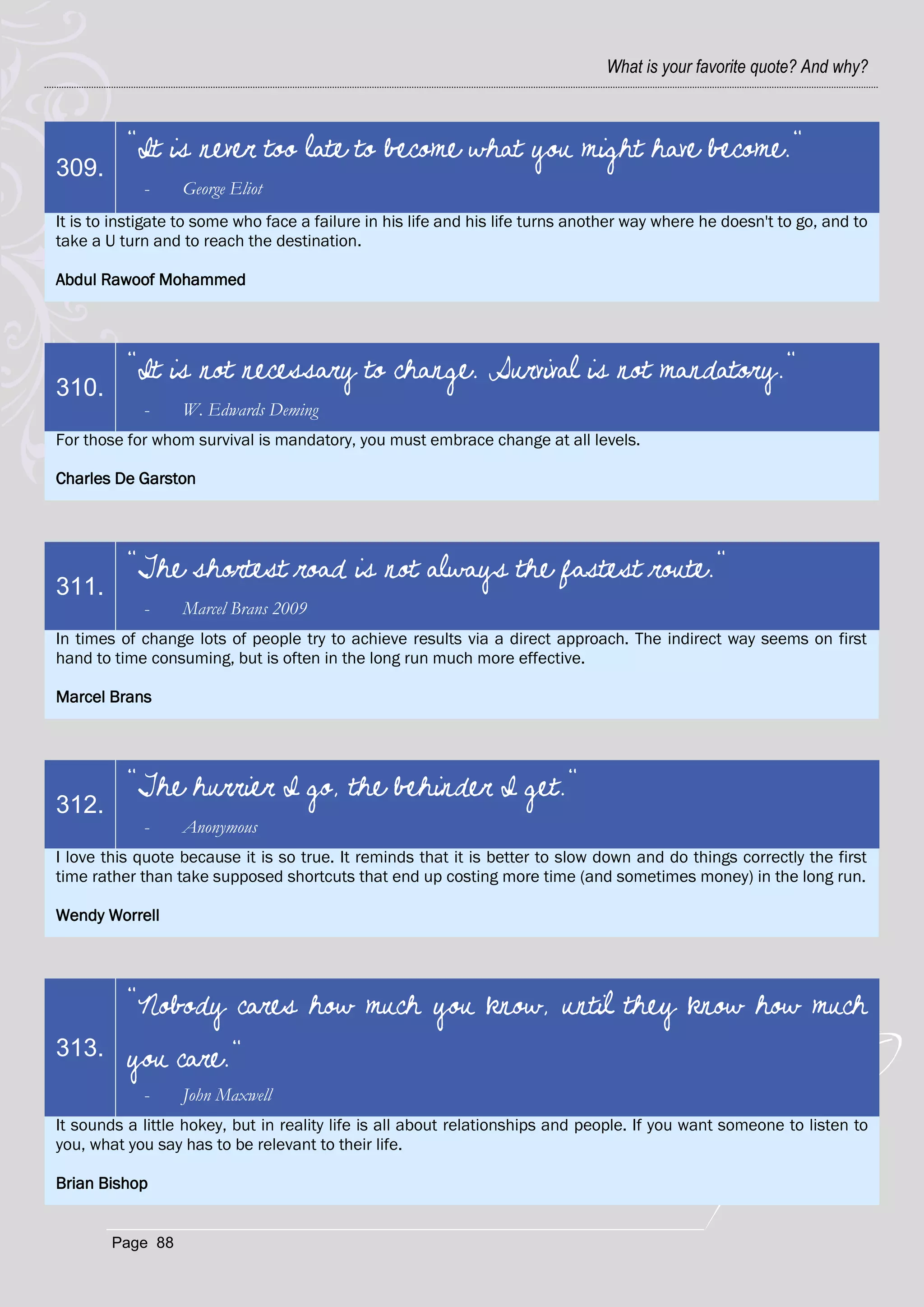 What is your favorite quote? And why?



          "It is never too late to become what you might have become."
309.
            -     George Eliot
It is to instigate to some who face a failure in his life and his life turns another way where he doesn't to go, and to
take a U turn and to reach the destination.

Abdul Rawoof Mohammed




          "It is not necessary to change. Survival is not mandatory."
310.
            -     W. Edwards Deming
For those for whom survival is mandatory, you must embrace change at all levels.

Charles De Garston




          "The shortest road is not always the fastest route."
311.
            -     Marcel Brans 2009
In times of change lots of people try to achieve results via a direct approach. The indirect way seems on first
hand to time consuming, but is often in the long run much more effective.

Marcel Brans




          "The hurrier I go, the behinder I get."
312.
            -     Anonymous
I love this quote because it is so true. It reminds that it is better to slow down and do things correctly the first
time rather than take supposed shortcuts that end up costing more time (and sometimes money) in the long run.

Wendy Worrell




          "Nobody cares how much you know, until they know how much
313.      you care."
            -     John Maxwell
It sounds a little hokey, but in reality life is all about relationships and people. If you want someone to listen to
you, what you say has to be relevant to their life.

Brian Bishop


        Page 88
 