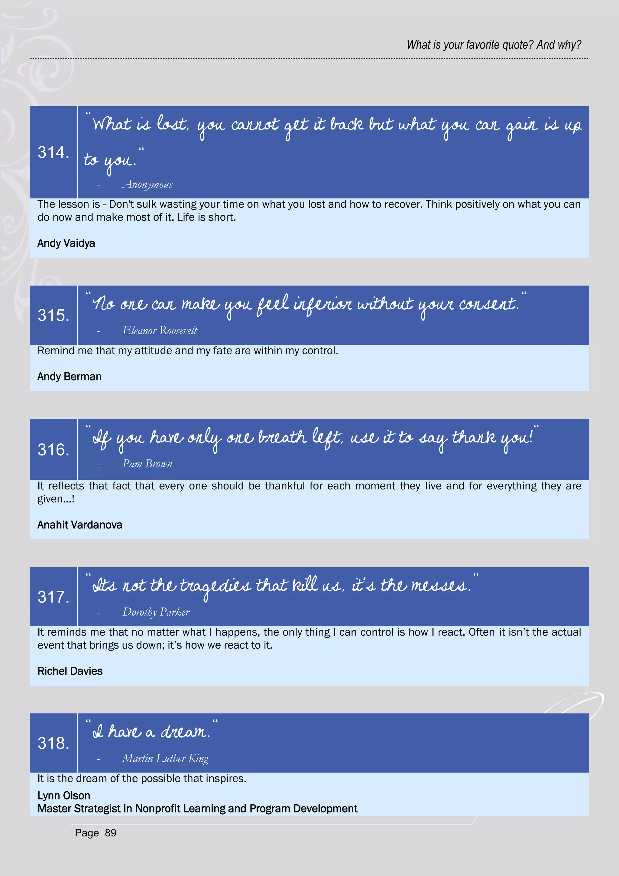What is your favorite quote? And why?




          "What is lost, you cannot get it back but what you can gain is up
314.      to you."
              -   Anonymous
The lesson is - Don't sulk wasting your time on what you lost and how to recover. Think positively on what you can
do now and make most of it. Life is short.

Andy Vaidya




          "No one can make you feel inferior without your consent."
315.
              -   Eleanor Roosevelt
Remind me that my attitude and my fate are within my control.

Andy Berman




          "If you have only one breath left, use it to say thank you!"
316.
              -   Pam Brown
It reflects that fact that every one should be thankful for each moment they live and for everything they are
given...!

Anahit Vardanova




          "Its not the tragedies that kill us, it's the messes."
317.
              -   Dorothy Parker
It reminds me that no matter what I happens, the only thing I can control is how I react. Often it isn‘t the actual
event that brings us down; it‘s how we react to it.

Richel Davies




          "I have a dream."
318.
              -   Martin Luther King
It is the dream of the possible that inspires.
Lynn Olson
Master Strategist in Nonprofit Learning and Program Development

       Page 89
 