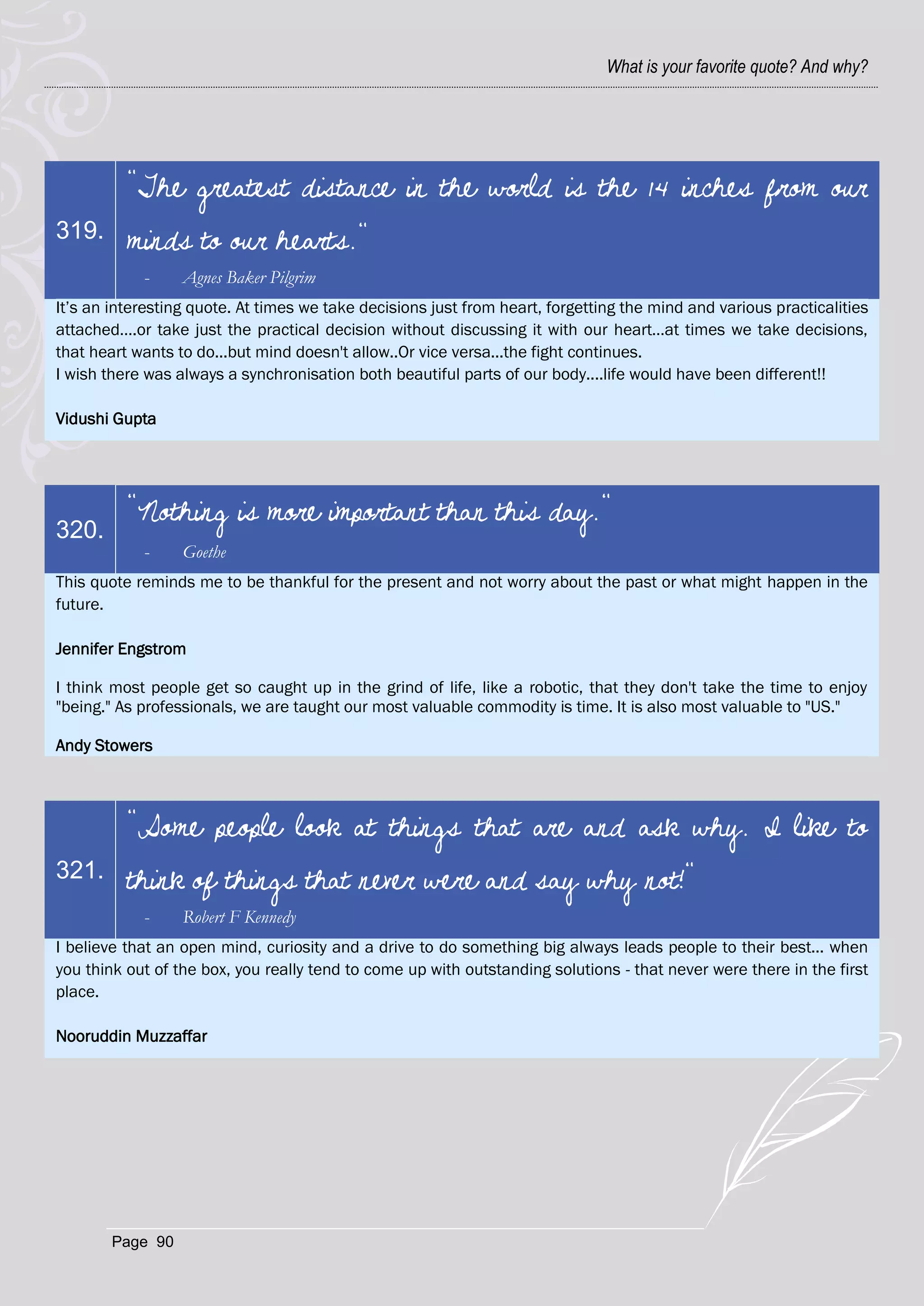 What is your favorite quote? And why?




          "The greatest distance in the world is the 14 inches from our
319.      minds to our hearts."
            -     Agnes Baker Pilgrim
It‘s an interesting quote. At times we take decisions just from heart, forgetting the mind and various practicalities
attached….or take just the practical decision without discussing it with our heart…at times we take decisions,
that heart wants to do...but mind doesn't allow..Or vice versa...the fight continues.
I wish there was always a synchronisation both beautiful parts of our body....life would have been different!!

Vidushi Gupta




          "Nothing is more important than this day."
320.
            -     Goethe
This quote reminds me to be thankful for the present and not worry about the past or what might happen in the
future.

Jennifer Engstrom

I think most people get so caught up in the grind of life, like a robotic, that they don't take the time to enjoy
"being." As professionals, we are taught our most valuable commodity is time. It is also most valuable to "US."

Andy Stowers



          "Some people look at things that are and ask why. I like to
321.      think of things that never were and say why not!"
            -     Robert F Kennedy
I believe that an open mind, curiosity and a drive to do something big always leads people to their best... when
you think out of the box, you really tend to come up with outstanding solutions - that never were there in the first
place.

Nooruddin Muzzaffar




        Page 90
 