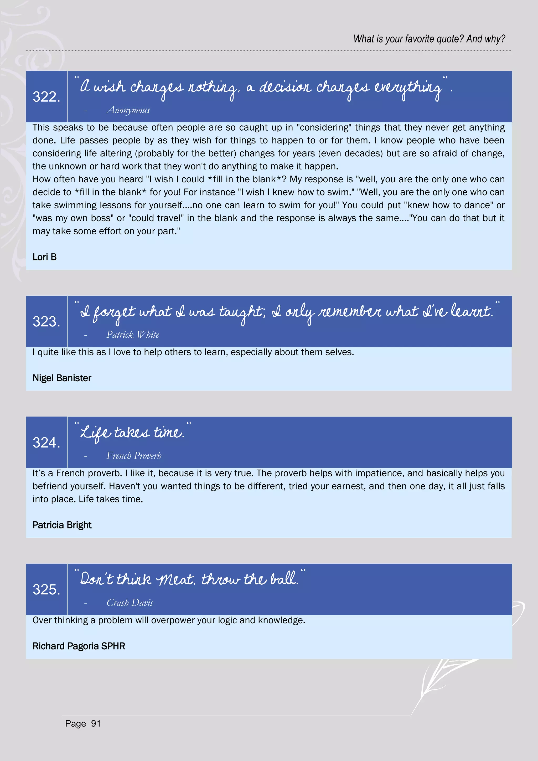 What is your favorite quote? And why?



          "A wish changes nothing, a decision changes everything".
322.
             -     Anonymous
This speaks to be because often people are so caught up in "considering" things that they never get anything
done. Life passes people by as they wish for things to happen to or for them. I know people who have been
considering life altering (probably for the better) changes for years (even decades) but are so afraid of change,
the unknown or hard work that they won't do anything to make it happen.
How often have you heard "I wish I could *fill in the blank*? My response is "well, you are the only one who can
decide to *fill in the blank* for you! For instance "I wish I knew how to swim." "Well, you are the only one who can
take swimming lessons for yourself....no one can learn to swim for you!" You could put "knew how to dance" or
"was my own boss" or "could travel" in the blank and the response is always the same...."You can do that but it
may take some effort on your part."

Lori B




          "I forget what I was taught; I only remember what I've learnt."
323.
             -     Patrick White
I quite like this as I love to help others to learn, especially about them selves.

Nigel Banister




          "Life takes time."
324.
             -     French Proverb
It‘s a French proverb. I like it, because it is very true. The proverb helps with impatience, and basically helps you
befriend yourself. Haven't you wanted things to be different, tried your earnest, and then one day, it all just falls
into place. Life takes time.

Patricia Bright




          "Don't think Meat, throw the ball."
325.
             -     Crash Davis
Over thinking a problem will overpower your logic and knowledge.

Richard Pagoria SPHR




         Page 91
 