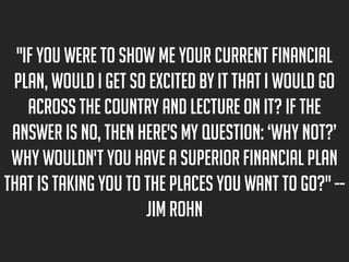 "If you were to show me your current financial
plan, would I get so excited by it that I would go
across the country and lecture on it? If the
answer is no, then here's my question: ‘Why not?’
Why wouldn't you have a superior financial plan
that is taking you to the places you want to go?" -Jim Rohn

 