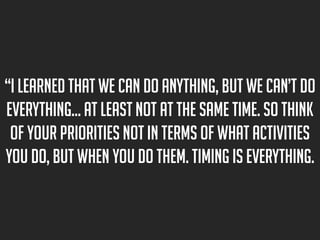 “I learned that we can do anything, but we can’t do
everything… at least not at the same time. So think
of your priorities not in terms of what activities
you do, but when you do them. Timing is everything.

 