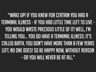 “Wake up! If you knew for certain you had a
terminal illness – if you had little time left to live –
you would waste precious little of it! Well, I’m
telling you… you do have a terminal illness: it’s
called birth. You don’t have more than a few years
left. No one does! So be happy now, without reason
– or you will never be at all.”

 