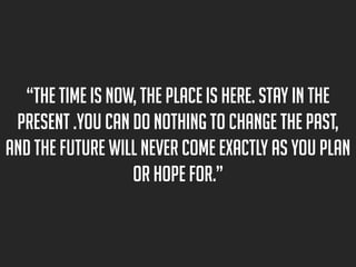 “The time is now, the place is here. Stay in the
present .You can do nothing to change the past,
and the future will never come exactly as you plan
or hope for.”

 