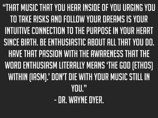 “That music that you hear inside of you urging you
to take risks and follow your dreams is your
intuitive connection to the purpose in your heart
since birth. Be enthusiastic about all that you do.
Have that passion with the awareness that the
word enthusiasm literally means ‘the God (ethos)
within (iasm).’ Don’t die with your music still in
you.”
- Dr. Wayne Dyer.

 