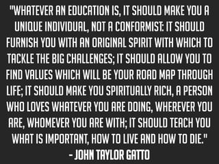 "Whatever an education is, it should make you a
unique individual, not a conformist: it should
furnish you with an original spirit with which to
tackle the big challenges; it should allow you to
find values which will be your road map through
life; it should make you spiritually rich, a person
who loves whatever you are doing, wherever you
are, whomever you are with; it should teach you
what is important, how to live and how to die."
- John Taylor Gatto

 