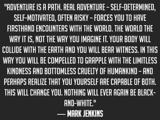 "Adventure is a path. Real adventure – self-determined,
self-motivated, often risky – forces you to have
firsthand encounters with the world. The world the
way it is, not the way you imagine it. Your body will
collide with the earth and you will bear witness. In this
way you will be compelled to grapple with the limitless
kindness and bottomless cruelty of humankind – and
perhaps realize that you yourself are capable of both.
This will change you. Nothing will ever again be blackand-white."
― Mark Jenkins

 